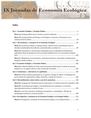 1
Indice
Eje 1. Economía Ecológica y Ecología Política............................................................................. 2
Mesa 1.a: Ecología política de los comunes y justicia ambiental .................................................. 2
Mesa 1.b: Ecología política del Paisaje en la Patagonia: Tensiones y Resistencias en la
construcción de lo urbano. ............................................................................................................ 70
Eje 2. Herramientas y conceptos de la Economía Ecológica.................................................... 87
Mesa 2.a: Economía ecológica y lenguajes puente. Aportes teórico-metodológicos para el
abordaje transdisciplinar de problemas socioambientales y productivos...................................... 87
Mesa 2.b: Instrumentos y herramientas metodológicas para el abordaje de problemáticas
ambientales desde las perspectivas de la economía ambiental (EA) y/o la economía ecológica
(EE). ............................................................................................................................................ 103
Mesa 2.c: Metabolismo socioeconómico, indicadores biofísicos, intercambio ecológicamente
desigual y deuda ecológica.......................................................................................................... 146
Eje 3: Economía Ecológica y Economía Política. ...................................................................... 156
Mesa 3.a: Cadenas Globales de Valor como herramienta analítica para el estudio de procesos
productivos y su impacto efectivo sobre el desarrollo sostenible ............................................... 156
Eje 4: Transiciones y alternativas al capitalismo. .................................................................... 183
Mesa 4.a: Políticas públicas participativas, co-gestión y diálogo de saberes. El despliegue de
nuevas formas de organización, trabajo, desarrollo y manejo de recursos. ................................ 183
Eje 5: Mercantilización, conservación y usos de la naturaleza. ................................................ 218
Mesa 5.a: Lenguajes de Valoración entre la conservación y el extractivismo de la naturaleza. 218
Mesa 5.b: Acumulación por despojo y mercantilización de la naturaleza y el territorio.
Aproximaciones teóricas y estudios de caso............................................................................... 235
Mesa 5.c: Usos de la naturaleza. Problemas conceptuales y metodológicos. Miradas de
antropología económica y economía política.............................................................................. 258
Eje 6: Investigación y enseñanza de la Economía Ecológica y la Ecología Política................. 272
Mesa 6: Investigación y enseñanza de la Economía Ecológica y la Ecología Política............... 272
 