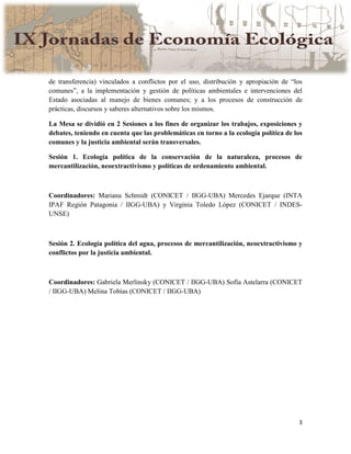 3
de transferencia) vinculados a conflictos por el uso, distribución y apropiación de “los
comunes”, a la implementación y gestión de políticas ambientales e intervenciones del
Estado asociadas al manejo de bienes comunes; y a los procesos de construcción de
prácticas, discursos y saberes alternativos sobre los mismos.
La Mesa se dividió en 2 Sesiones a los fines de organizar los trabajos, exposiciones y
debates, teniendo en cuenta que las problemáticas en torno a la ecología política de los
comunes y la justicia ambiental serán transversales.
Sesión 1. Ecología política de la conservación de la naturaleza, procesos de
mercantilización, neoextractivismo y políticas de ordenamiento ambiental.
Coordinadores: Mariana Schmidt (CONICET / IIGG-UBA) Mercedes Ejarque (INTA
IPAF Región Patagonia / IIGG-UBA) y Virginia Toledo López (CONICET / INDES-
UNSE)
Sesión 2. Ecología política del agua, procesos de mercantilización, neoextractivismo y
conflictos por la justicia ambiental.
Coordinadores: Gabriela Merlinsky (CONICET / IIGG-UBA) Sofía Astelarra (CONICET
/ IIGG-UBA) Melina Tobías (CONICET / IIGG-UBA)
 