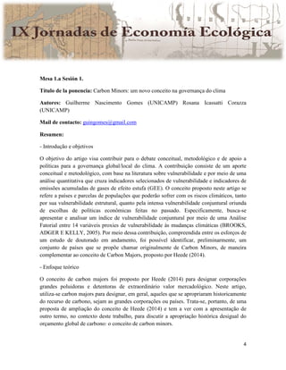 4
Mesa 1.a Sesión 1.
Título de la ponencia: Carbon Minors: um novo conceito na governança do clima
Autores: Guilherme Nascimento Gomes (UNICAMP) Rosana Icassatti Corazza
(UNICAMP)
Mail de contacto: guingomes@gmail.com
Resumen:
- Introdução e objetivos
O objetivo do artigo visa contribuir para o debate conceitual, metodológico e de apoio a
políticas para a governança global/local do clima. A contribuição consiste de um aporte
conceitual e metodológico, com base na literatura sobre vulnerabilidade e por meio de uma
análise quantitativa que cruza indicadores selecionados de vulnerabilidade e indicadores de
emissões acumuladas de gases de efeito estufa (GEE). O conceito proposto neste artigo se
refere a países e parcelas de populações que poderão sofrer com os riscos climáticos, tanto
por sua vulnerabilidade estrutural, quanto pela intensa vulnerabilidade conjuntural oriunda
de escolhas de políticas econômicas feitas no passado. Especificamente, busca-se
apresentar e analisar um índice de vulnerabilidade conjuntural por meio de uma Análise
Fatorial entre 14 variáveis proxies de vulnerabilidade às mudanças climáticas (BROOKS,
ADGER E KELLY, 2005). Por meio dessa contribuição, compreendida entre os esforços de
um estudo de doutorado em andamento, foi possível identificar, preliminarmente, um
conjunto de países que se propõe chamar originalmente de Carbon Minors, de maneira
complementar ao conceito de Carbon Majors, proposto por Heede (2014).
- Enfoque teórico
O conceito de carbon majors foi proposto por Heede (2014) para designar corporações
grandes poluidoras e detentoras de extraordinário valor mercadológico. Neste artigo,
utiliza-se carbon majors para designar, em geral, aqueles que se apropriaram historicamente
do recurso de carbono, sejam as grandes corporações ou países. Trata-se, portanto, de uma
proposta de ampliação do conceito de Heede (2014) e tem a ver com a apresentação de
outro termo, no contexto deste trabalho, para discutir a apropriação histórica desigual do
orçamento global de carbono: o conceito de carbon minors.
 