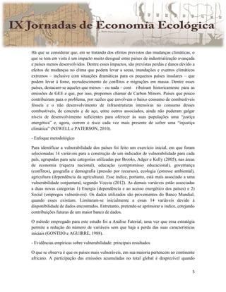 5
Há que se considerar que, em se tratando dos efeitos previstos das mudanças climáticas, o
que se tem em vista é um impacto muito desigual entre países de industrialização avançada
e países menos desenvolvidos. Dentre esses impactos, são previstas perdas e danos devido a
efeitos de mudanças no clima que podem levar a secas, inundações e eventos climáticos
extremos – inclusive com situações dramáticas para os pequenos países insulares – que
podem levar à fome, recrudescimento de conflitos e migrações em massa. Dentre esses
países, destacam-se aqueles que menos – ou nada – cont ribuíram historicamente para as
emissões de GEE e que, por isso, propomos chamar de Carbon Minors. Países que pouco
contribuíram para o problema, por razões que envolvem o baixo consumo de combustíveis
fósseis e o não desenvolvimento de infraestruturas intensivas no consumo desses
combustíveis, de concreto e de aço, entre outros associados, ainda não puderam galgar
níveis de desenvolvimento suficientes para oferecer às suas populações uma “justiça
energética” e, agora, correm o risco cada vez mais presente de sofrer uma “injustiça
climática” (NEWELL e PATERSON, 2010).
- Enfoque metodológico
Para identificar a vulnerabilidade dos países foi feito um exercício inicial, em que foram
selecionadas 14 variáveis para a construção de um indicador de vulnerabilidade para cada
país, agrupadas para sete categorias utilizadas por Brooks, Adger e Kelly (2005), nas áreas
de economia (riqueza nacional), educação (compromisso educacional), governança
(conflitos), geografia e demografia (pressão por recursos), ecologia (estresse ambiental),
agricultura (dependência da agricultura). Esse índice, portanto, está mais associado a uma
vulnerabilidade conjuntural, segundo Voccia (2012). As demais variáveis estão associadas
a duas novas categorias 1) Energia (dependência e ao acesso energético dos países) e 2)
Social (empregos vulneráveis). Os dados utilizados são provenientes do Banco Mundial,
quando esses existiam. Limitaram-se inicialmente a essas 14 variáveis devido à
disponibilidade de dados encontrados. Entretanto, pretende-se aprimorar o índice, cotejando
contribuições futuras de um maior banco de dados.
O método empregado para este estudo foi a Análise Fatorial, uma vez que essa estratégia
permite a redução do número de variáveis sem que haja a perda das suas características
iniciais (GONTIJO e AGUIRRE, 1988).
- Evidências empíricas sobre vulnerabilidade: principais resultados
O que se observa é que os países mais vulneráveis, em sua maioria pertencem ao continente
africano. A participação das emissões acumuladas no total global é desprezível quando
 