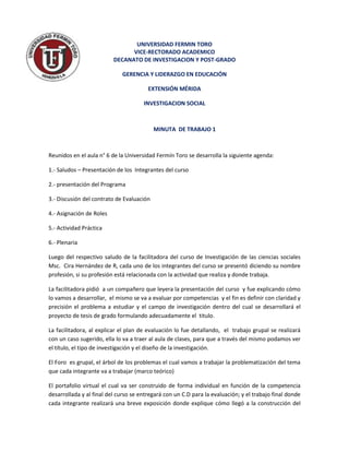 UNIVERSIDAD FERMIN TORO
                                VICE-RECTORADO ACADEMICO
                          DECANATO DE INVESTIGACION Y POST-GRADO

                             GERENCIA Y LIDERAZGO EN EDUCACIÓN

                                        EXTENSIÓN MÉRIDA

                                      INVESTIGACION SOCIAL



                                           MINUTA DE TRABAJO 1



Reunidos en el aula n° 6 de la Universidad Fermín Toro se desarrolla la siguiente agenda:

1.- Saludos – Presentación de los Integrantes del curso

2.- presentación del Programa

3.- Discusión del contrato de Evaluación

4.- Asignación de Roles

5.- Actividad Práctica

6.- Plenaria

Luego del respectivo saludo de la facilitadora del curso de Investigación de las ciencias sociales
Msc. Cira Hernández de R, cada uno de los integrantes del curso se presentó diciendo su nombre
profesión, si su profesión está relacionada con la actividad que realiza y donde trabaja.

La facilitadora pidió a un compañero que leyera la presentación del curso y fue explicando cómo
lo vamos a desarrollar, el mismo se va a evaluar por competencias y el fin es definir con claridad y
precisión el problema a estudiar y el campo de investigación dentro del cual se desarrollará el
proyecto de tesis de grado formulando adecuadamente el titulo.

La facilitadora, al explicar el plan de evaluación lo fue detallando, el trabajo grupal se realizará
con un caso sugerido, ella lo va a traer al aula de clases, para que a través del mismo podamos ver
el título, el tipo de investigación y el diseño de la investigación.

El Foro es grupal, el árbol de los problemas el cual vamos a trabajar la problematización del tema
que cada integrante va a trabajar (marco teórico)

El portafolio virtual el cual va ser construido de forma individual en función de la competencia
desarrollada y al final del curso se entregará con un C.D para la evaluación; y el trabajo final donde
cada integrante realizará una breve exposición donde explique cómo llegó a la construcción del
 