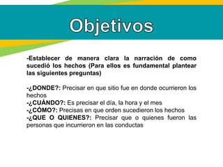 -Establecer de manera clara la narración de como
sucedió los hechos (Para ellos es fundamental plantear
las siguientes preguntas)
-¿DONDE?: Precisar en que sitio fue en donde ocurrieron los
hechos
-¿CUÁNDO?: Es precisar el día, la hora y el mes
-¿CÓMO?: Precisas en que orden sucedieron los hechos
-¿QUE O QUIENES?: Precisar que o quienes fueron las
personas que incurrieron en las conductas
 