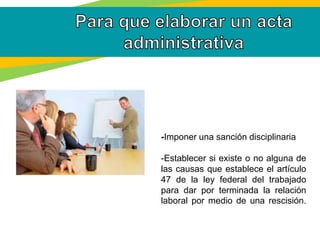 -Imponer una sanción disciplinaria
-Establecer si existe o no alguna de
las causas que establece el artículo
47 de la ley federal del trabajado
para dar por terminada la relación
laboral por medio de una rescisión.
 