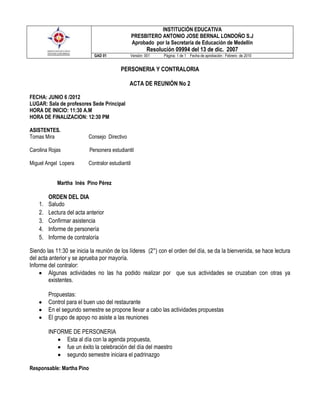 INSTITUCIÓN EDUCATIVA
                                                   PRESBITERO ANTONIO JOSE BERNAL LONDOÑO S.J
                                                   Aprobado por la Secretaría de Educación de Medellín
                                                         Resolución 09994 del 13 de dic. 2007
                             GAD 01            Versión: 001     Página: 1 de 1 Fecha de aprobación : Febrero de 2010


                                           PERSONERIA Y CONTRALORIA

                                               ACTA DE REUNIÓN No 2

FECHA: JUNIO 6 /2012
LUGAR: Sala de profesores Sede Principal
HORA DE INICIO: 11:30 A.M
HORA DE FINALIZACION: 12:30 PM

ASISTENTES.
Tomas Mira                 Consejo Directivo

Carolina Rojas             Personera estudiantil

Miguel Angel Lopera        Contralor estudiantil


            Martha Inés Pino Pérez

         ORDEN DEL DIA
    1.   Saludo
    2.   Lectura del acta anterior
    3.   Confirmar asistencia
    4.   Informe de personería
    5.   Informe de contraloría

Siendo las 11:30 se inicia la reunión de los líderes (2°) con el orden del día, se da la bienvenida, se hace lectura
del acta anterior y se aprueba por mayoría.
Informe del contralor:
         Algunas actividades no las ha podido realizar por que sus actividades se cruzaban con otras ya
         existentes.

         Propuestas:
         Control para el buen uso del restaurante
         En el segundo semestre se propone llevar a cabo las actividades propuestas
         El grupo de apoyo no asiste a las reuniones

         INFORME DE PERSONERIA
               Esta al día con la agenda propuesta,
               fue un éxito la celebración del día del maestro
               segundo semestre iniciara el padrinazgo

Responsable: Martha Pino
 
