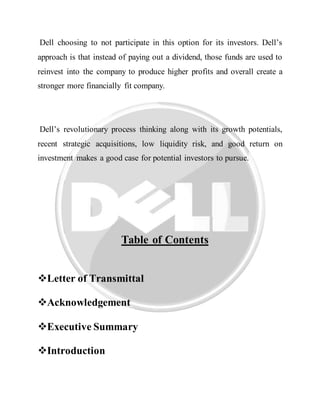 Dell choosing to not participate in this option for its investors. Dell’s
approach is that instead of paying out a dividend, those funds are used to
reinvest into the company to produce higher profits and overall create a
stronger more financially fit company.
Dell’s revolutionary process thinking along with its growth potentials,
recent strategic acquisitions, low liquidity risk, and good return on
investment makes a good case for potential investors to pursue.
Table of Contents
Letter of Transmittal
Acknowledgement
Executive Summary
Introduction
 