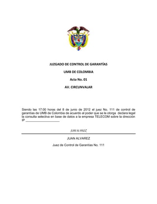 JUZGADO DE CONTROL DE GARANTÍAS
UMB DE COLOMBIA
Acta No. 01
AV. CIRCUNVALAR
Siendo las 17:00 horas del 8 de junio de 2012 el juez No. 111 de control de
garantías de UMB de Colombia de acuerdo al poder que se le otorga declara legal
la consulta selectiva en base de datos a la empresa TELECOM sobre la dirección
IP _______________________
JUAN ALVAREZ
JUAN ALVAREZ
Juez de Control de Garantías No. 111
 