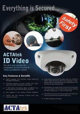Everything is Secured... 
w w w . a c t a t e k . c o m 
Email: sales-asean@actatek.com 
Telephone: (65) 6515 4520 
Fax: (65) 6515 4521 
ACTAtek 
ID Video 
The all-in-one solution for 
integrated Access Control & 
Video Surveillance system 
Key Features & Benefits 
Tightly integrates with ACTAtek's award winning ID 
Management Platform. 
Combines benefits of Access Control, Time Atten-dance 
and Video Monitoring in one solution. 
IP Web Based Technology allows surveillance from 
any location in the World with WAN connection. 
Easy upgrade to any existing ACTAtek installation! 
Monitor and view real-time ACTAtek Event Logs 
under the 2-D Map. 
Administrator can pre-set the alerts event e.g. “DOOR IS 
OPEN”. When the pre-set alert event happened, a blink-ing 
red color icon with alert beep sound will display on the 
2-D Map to inform administrators. 
Administrator can easily monitor and view the Event Logs 
,and also playback the recorded Video clips by defining 
the search timing. e.g. +/- 10 secs of Event Logs. 
Administrator also can view and compare the User Photos 
with the Snapshot Photos under ID Video Log. 
MS SQL database technology. 
 
