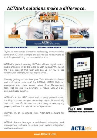www.ACTAtek.com
SAS IEC6095
IP65(Water Proof& Impact Resistant)
Trying to incorporate biometrics technology to your existing
software? ACTATek’s simple and easy to use middle ware do
it all for you reducing the cost and headache.
ACTAtek’s patent pending ID-Video allows digital search
and mangement of all the video by user ID. Enter the ID, all
the video clips of that user will pop up for you to see
whether, for example, tail-gating occurred...
You only getting reports from your Time Attendant software
and wishing for solutions? Try ACTAtek SMART TIME, an
enterprise level client server Labour Cost Management
tool, that will give you solutions to reduce Labour Cost,
prevents buddy punch…
ACTAtek’s Active RFID asset and property protection and
tracking solution assigns ownership rights biometrically
and their user ID. No one can take away or moving any
property without the rightful owner’s presence…
ACTAtek TA an integrated Time Attendant software for
SMEs…
ACTAtek Access Manager, a web-based enterprise level
management software to reduce your system integration
and back-end cost…
ACTAtek solutions make a difference.
Biometric Authentication Real time communication Enterprise-wide deployment
 