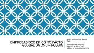 EMPRESAS DOS BRICS NO PACTO 
GLOBAL DA ONU – RÚSSIA 
Mario Joaquim dos Santos 
Neto 
Seminário de Pesquisa 
Semana de ACTA 2014 
UFBA, 14 de outubro de 2014 
 