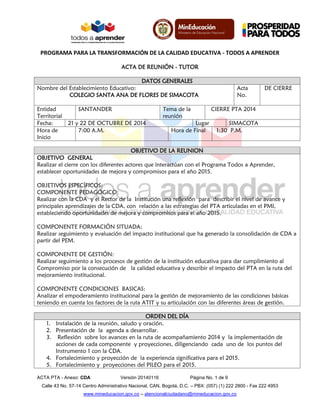 PROGRAMA PARA LA TRANSFORMACIÓN DE LA CALIDAD EDUCATIVA - TODOS A APRENDER 
ACTA PTA - Anexo: CDA Versión 20140116 Página No. 1 de 9 
Calle 43 No. 57-14 Centro Administrativo Nacional, CAN, Bogotá, D.C. – PBX: (057) (1) 222 2800 - Fax 222 4953 
www.mineducacion.gov.co – atencionalciudadano@mineducacion.gov.co 
ACTA DE REUNIÓN - TUTOR 
DATOS GENERALES 
Nombre del Establecimiento Educativo: 
COLEGIO SANTA ANA DE FLORES DE SIMACOTA 
Acta No. 
DE CIERRE 
Entidad Territorial 
SANTANDER 
Tema de la reunión 
CIERRE PTA 2014 
Fecha: 
21 y 22 DE OCTUBRE DE 2014 
Lugar 
SIMACOTA 
Hora de Inicio 
7:00 A.M. 
Hora de Final 
1:30 P.M. 
OBJETIVO DE LA REUNION 
OBJETIVO GENERAL 
Realizar el cierre con los diferentes actores que interactúan con el Programa Todos a Aprender, establecer oportunidades de mejora y compromisos para el año 2015. 
OBJETIVOS ESPECÍFICOS: 
COMPONENTE PEDAGÓGICO: 
Realizar con la CDA y el Rector de la Institución una reflexión para describir el nivel de avance y principales aprendizajes de la CDA, con relación a las estrategias del PTA articuladas en el PMI, estableciendo oportunidades de mejora y compromisos para el año 2015. 
COMPONENTE FORMACIÓN SITUADA: 
Realizar seguimiento y evaluación del impacto institucional que ha generado la consolidación de CDA a partir del PEM. 
COMPONENTE DE GESTIÓN: 
Realizar seguimiento a los procesos de gestión de la institución educativa para dar cumplimiento al Compromiso por la consecución de la calidad educativa y describir el impacto del PTA en la ruta del mejoramiento institucional. 
COMPONENTE CONDICIONES BASICAS: 
Analizar el empoderamiento institucional para la gestión de mejoramiento de las condiciones básicas teniendo en cuenta los factores de la ruta ATIT y su articulación con las diferentes áreas de gestión. 
ORDEN DEL DÍA 
1. Instalación de la reunión, saludo y oración. 
2. Presentación de la agenda a desarrollar. 
3. Reflexión sobre los avances en la ruta de acompañamiento 2014 y la implementación de acciones de cada componente y proyecciones, diligenciando cada uno de los puntos del Instrumento 1 con la CDA. 
4. Fortalecimiento y proyección de la experiencia significativa para el 2015. 
5. Fortalecimiento y proyecciones del PILEO para el 2015.  