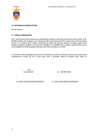 AYUNTAMIENTO Sessió Ordinària celebrada el 12 de juny de 2014.
DE
ALCALALI
10
10.- MOCIONS NO RESOLUTIVES.
No van haver-hi.
11.- PRECS I PREGUNTES.
El Sr. José Antonio Serer prega que es peatonalitze la plaça en els caps de setmana durant l'estiu. El Sr.
Alcalde li respon que la plaça va ser tancada al tràfic durant l'estiu de 2012 i que els bars com tots sabem
van fer un ús abusiu de la mateixa, plenant-la de taules pel qual els vianants no podien gaudir de la
mateixa, quedant a realitzar una reunió per treballar en la viabilitat de la proposta i posteriorment reunir-
se els regidors amb els propietaris dels bars per tractar d'arribar a un acord.
I no havent-hi més assumptes que tractar, la Presidència va aixecar la sessió, sent les vint-i-dues hores i
cinquanta-cinc minuts, de tot la qual cosa, com a Secretari estenc la present Acta. Done fe.
Vº Bº
EL ALCALDE EL SECRETARIO
D. JOSÉ VICENTE MARCÓ MESTRE D. JUAN JOSE ABAD RODRIGUEZ
 