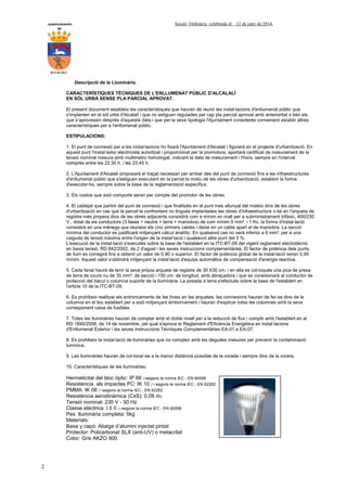 AYUNTAMIENTO Sessió Ordinària celebrada el 12 de juny de 2014.
DE
ALCALALI
2
Descripció de la Lluminària.
CARACTERÍSTIQUES TÈCNIQUES DE L'ENLLUMENAT PÚBLIC D'ALCALALÍ
EN SÒL URBÀ SENSE PLA PARCIAL APROVAT.
El present document estableix les característiques que hauran de reunir les instal·lacions d'enllumenat públic que
s'implanten en el sòl urbà d'Alcalalí i que no estiguen regulades per cap pla parcial aprovat amb anterioritat o ben els
que s’aprovessin després d'aquesta data i que per la seva tipologia l'Ajuntament considerés convenient establir altres
característiques per a l'enllumenat públic.
ESTIPULACIONS:
1. El punt de connexió per a les instal·lacions ho fixarà l'Ajuntament d'Alcalalí i figurarà en el projecte d'urbanització. En
aquest punt l'instal·lador electricista autoritzat i proporcionat per la promotora, aportarà certificat de mesurament de la
tensió nominal mesura amb multimetro homologat, indicant la data de mesurament i l'hora, sempre en l'interval
comprès entre les 22:30 h. i les 23:45 h.
2. L'Ajuntament d'Alcalalí proposarà el traçat necessari per arribar des del punt de connexió fins a les infraestructures
d'enllumenat públic que s'estiguen executant en la parcel·la motiu de les obres d'urbanització, establint la forma
d'executar-ho, sempre sobre la base de la reglamentació específica.
3. Els costos que això comporte seran per compte del promotor de les obres.
4. El cablejat que partint del punt de connexió i que finalitzés en el punt mes allunyat del mateix dins de les obres
d'urbanització en cas que la parcel·la confrontant no tingués implantades les obres d'infraestructura o bé en l'arqueta de
registre més propera dins de les obres adjacents consistirà com a mínim en mall per a subministrament trifàsic, 400/230
V., dotat de sis conductors (3 fases + neutre + terra + maniobra) de com mínim 6 mm². i 1 Kv, la forma d'instal·lació
consistirà en una mànega que reuneixi els cinc primers cables i deixe en un cable apart el de maniobra. La secció
mínima del conductor es justificarà mitjançant càlcul analític. En qualsevol cas no serà inferior a 6 mm². per a una
caiguda de tensió màxima entre l'origen de la instal·lació i qualsevol altre punt del 3 %.
L'execució de la instal·lació s'executés sobre la base de l'establert en la ITC-BT-09 del vigent reglament electrotècnic
en baixa tensió, RD 842/2002, de 2 d'agost i les seves instruccions complementàries. El factor de potència dels punts
de llum es corregirà fins a obtenir un valor de 0,90 o superior. El factor de potència global de la instal·lació seran 0,95
mínim. Aquest valor s'obtindrà mitjançant la instal·lació d'equips automàtics de compensació d'energia reactiva.
5. Cada fanal haurà de tenir la seva pròpia arqueta de registre de 30 X30 cm. i en ella es col·loqués una pica de presa
de terra de coure nu de 35 mm². de secció i 150 cm. de longitud, amb abraçadora i que es conexionarà al conductor de
protecció del bàcul o columna suporte de la lluminària. La posada a terra s'efectués sobre la base de l'establert en
l'article 10 de la ITC-BT-09.
6. Es prohibeix realitzar els entroncaments de les línies en les arquetes, les connexions hauran de fer-se dins de la
columna en el lloc establert per a això mitjançant embornament i hauran d'explicar totes les columnes amb la seva
corresponent caixa de fusibles.
7. Totes les lluminàries hauran de comptar amb el doble nivell per a la reducció de flux i complir amb l'establert en el
RD 1890/2008, de 14 de novembre, pel qual s'aprova el Reglament d'Eficiència Energètica en instal·lacions
d'Enllumenat Exterior i les seves instruccions Tècniques Complementàries EA-01 a EA-07.
8. Es prohibeix la instal·lació de lluminàries que no compten amb les degudes mesures per prevenir la contaminació
lumínica.
9. Les lluminàries hauran de col·locar-se a la menor distància possible de la vorada i sempre dins de la vorera.
10. Característiques de les lluminàries:
Hermeticitat del bloc òptic: IP 66 (*)segons la norma IEC - EN 60598
Resistència als impactes PC: IK 10 (**) segons la norma IEC - EN 62262
PMMA: IK 06 (**)segons la norma IEC - EN 62262
Resistència aerodinàmica (CxS): 0,08 m2
Tensió nominal: 230 V - 50 Hz
Classe elèctrica: I ó II (*) segons la norma IEC - EN 60598
Pes lluminària completa: 5kg
Materials:
Base y capó: Aliatge d’alumini injectat pintat
Protector: Policarbonat SLX (anti-UV) o metacrilat
Color: Gris AKZO 900
 