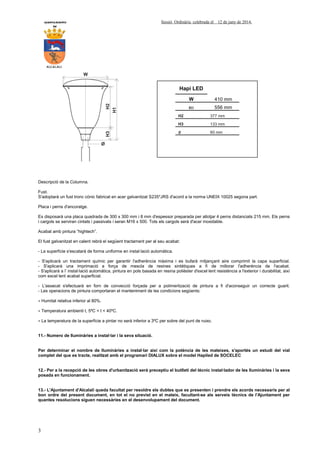 AYUNTAMIENTO Sessió Ordinària celebrada el 12 de juny de 2014.
DE
ALCALALI
3
Descripció de la Columna.
Fust.
S'adoptarà un fust tronc cònic fabricat en acer galvanitzat S235*JRS d'acord a la norma UNEIX 10025 segona part.
Placa i perns d'ancoratge.
Es disposarà una placa quadrada de 300 x 300 mm i 8 mm d'espessor preparada per allotjar 4 perns distanciats 215 mm. Els perns
i cargols se serviran cintats i passivats i seran M16 x 500. Tots els cargols serà d'acer inoxidable.
Acabat amb pintura “hightech”.
El fust galvanitzat en calent rebrà el següent tractament per al seu acabat:
- La superfície s'escatarà de forma uniforme en instal·lació automàtica.
- S'aplicarà un tractament químic per garantir l'adherència màxima i es bufarà mitjançant aire comprimit la capa superficial.
- S'aplicarà una imprimació a força de mescla de resines sintètiques a fi de millorar l'adherència de l'acabat.
- S'aplicarà a l’ instal·lació automàtica, pintura en pols basada en resina polièster d'excel·lent resistència a l'exterior i durabilitat, així
com excel·lent acabat superficial.
- L'assecat s'efectuarà en forn de convecció forçada per a polimerització de pintura a fi d'aconseguir un correcte guarit.
- Les operacions de pintura comportaran el manteniment de les condicions següents:
∗ Humitat relativa inferior al 80%.
∗ Temperatura ambienti t, 5ºC < t < 40ºC.
∗ La temperatura de la superfície a pintar no serà inferior a 3ºC per sobre del punt de ruixo.
11.- Numero de lluminàries a instal·lar i la seva situació.
Per determinar el nombre de lluminàries a instal·lar així com la potència de les mateixes, s'aportés un estudi del vial
complet del que es tracte, realitzat amb el programari DIALUX sobre el model Hapiled de SOCELEC
12.- Per a la recepció de les obres d'urbanització serà preceptiu el butlletí del tècnic instal·lador de les lluminàries i la seva
posada en funcionament.
13.- L'Ajuntament d'Alcalalí queda facultat per resoldre els dubtes que es presenten i prendre els acords necessaris per al
bon ordre del present document, en tot el no previst en el mateix, facultant-se als serveis tècnics de l'Ajuntament per
quantes resolucions siguen necessàries en el desenvolupament del document.
Hapi LED
W 410 mm
H1 556 mm
H2 377 mm
H3 133 mm
∅ 60 mm
 