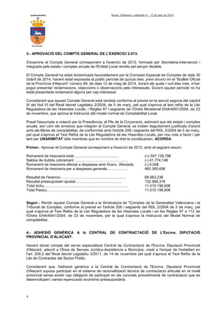 AYUNTAMIENTO Sessió Ordinària celebrada el 12 de juny de 2014.
DE
ALCALALI
4
3.- APROVACIÓ DEL COMPTE GENERAL DE L'EXERCICI 2.013.
S'examina el Compte General corresponent a l'exercici de 2013, formada per Secretaria-Intervenció i
integrada pels estats i comptes anuals de l'Entitat Local rendits pel senyor Alcalde.
El Compte General ha estat dictaminada favorablement per la Comissió Especial de Comptes de data 30
d'abril de 2014, havent estat exposada al públic període de quinze dies, previ anunci en el “Butlletí Oficial
de la Província d'Alacant” número 89, de data 12 de maig de 2014, durant els quals i vuit dies més, s'han
pogut presentar reclamacions, objeccions o observacions pels interessats. Durant aquest període no ha
estat presentada reclamació alguna per cap interessat.
Considerant que aquest Compte General està rendida conforme al previst en la secció segona del capítol
III del títol VI del Reial decret Legislatiu 2/2004, de 5 de març, pel qual s'aprova el text refós de la Llei
Reguladora de les Hisendes Locals, i Regles 97 i següents de l'Ordre Ministerial EHA/4041/2004, de 23
de novembre, que aprova la Instrucció del model normal de Comptabilitat Local.
Posat l'assumpte a votació per la Presidència, el Ple de la Corporació, estimant que els estats i comptes
anuals, així com els annexos que integren el Compte General, es troben degudament justificats d'acord
amb els llibres de comptabilitat, de conformitat amb l'article 208 i següents del RDL 2/2004 de 5 de març,
pel qual s'aprova el Text Refós de la Llei Reguladora de les Hisendes Locals, per nou vots a favor i per
tant per UNANIMITAT dels membres que en nombre de dret la constitueixen, ACORDA:
Primer.- Aprovar el Compte General corresponent a l'exercici de 2013, amb el següent resum:
Romanent de tresoreria total............................................ (+) 507.139,79€
Saldos de dubtós cobrament ……………………………………. (-) 41.774,14€
Romanent de tresoreria afectat a despeses amb financ. Afectada (-) 0,00€
Romanent de tresoreria per a despeses generals.................... 465.365,65€
Resultat de l'exercici…………….............................................. 68.983,23€
Resultat pressupostari ajustat............................................. 132.989,31€
Total Actiu................................................................................. 11.010.198,60€
Total Passiu................................................................................ 11.010.198,60€
Segon.- Rendir aquest Compte General a la Sindicatura de *Comptes de la Generalitat Valenciana i al
Tribunal de Comptes, conforme al previst en l'article 208 i següents del RDL 2/2004 de 5 de març, pel
qual s'aprova el Text Refós de la Llei Reguladora de les Hisendes Locals i en les Regles 97 a 112 de
l'Ordre EHA/4041/2004, de 23 de novembre, per la qual s'aprova la Instrucció del Model Normal de
comptabilitat.
4.- ADHESIÓ GENÈRICA A la CENTRAL DE CONTRACTACIÓ DE L'Excma. DIPUTACIÓ
PROVINCIAL D'ALACANT.
Havent donat compte del servei especialitzat Central de Contractació de l'Excma. Diputació Provincial
d'Alacant, adscrit a l'Àrea de Serveis Jurídics-Assistència a Municipis, creat a l'empar de l'establert en
l'art. 204.2 del Reial decret Legislatiu 3/2011, de 14 de novembre pel qual s'aprova el Text Refós de la
Llei de Contractes del Sector Públic.
Considerant que, l'adhesió genèrica a la Central de Contractació de l'Excma. Diputació Provincial
d'Alacant suposa participar en el sistema de racionalització tècnica de contractació articulat en el nivell
provincial sense existir cap obligació de participar en els concrets procediments de contractació que es
desenvolupen i sense repercussió econòmic-pressupostària.
 