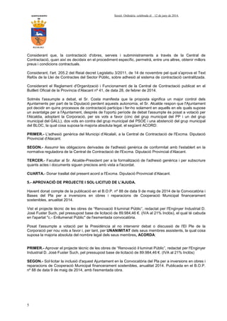 AYUNTAMIENTO Sessió Ordinària celebrada el 12 de juny de 2014.
DE
ALCALALI
5
Considerant que, la contractació d'obres, serveis i subministraments a través de la Central de
Contractació, quan així es decideix en el procediment específic, permetrà, entre uns altres, obtenir millors
preus i condicions contractuals.
Considerant, l'art. 205.2 del Reial decret Legislatiu 3/2011, de 14 de novembre pel qual s'aprova el Text
Refós de la Llei de Contractes del Sector Públic, sobre adhesió al sistema de contractació centralitzada.
Considerant el Reglament d'Organització i Funcionament de la Central de Contractació publicat en el
Butlletí Oficial de la Província d'Alacant nº 41, de data 28, de febrer de 2014.
Sotmès l'assumpte a debat, el Sr. Costa manifesta que la proposta significa un major control dels
Ajuntaments per part de la Diputació perdent aquests autonomia, el Sr. Alcalde respon que l'Ajuntament
pot decidir en quins processos de contractació participa i fer-ho solament en aquells en els quals supose
un avantatge per a l'Ajuntament, després de l'oportú període de debat l'assumpte és posat a votació per
l'Alcaldia, adoptant la Corporació, per sis vots a favor (cinc del grup municipal del PP i un del grup
municipal del GALL), dos vots en contra del grup municipal del PSOE i una abstenció del grup municipal
del BLOC, la qual cosa suposa la majoria absoluta legal, el següent ACORD:
PRIMER.- L'adhesió genèrica del Municipi d'Alcalalí, a la Central de Contractació de l'Excma. Diputació
Provincial d'Alacant.
SEGON.- Assumir les obligacions derivades de l'adhesió genèrica de conformitat amb l'establert en la
normativa reguladora de la Central de Contractació de l'Excma. Diputació Provincial d'Alacant.
TERCER.- Facultar al Sr. Alcalde-President per a la formalització de l'adhesió genèrica i per subscriure
quants actes i documents siguen precisos amb vista a l'acordat.
CUARTA.- Donar trasllat del present acord a l'Excma. Diputació Provincial d'Alacant.
5.- APROVACIÓ DE PROJECTE I SOL·LICITUD DE L'AJUDA.
Havent donat compte de la publicació en el B.O.P. nº 88 de data 9 de maig de 2014 de la Convocatòria i
Bases del Pla per a inversions en obres i reparacions de Cooperació Municipal financerament
sostenibles, anualitat 2014.
Vist el projecte tècnic de les obres de “Renovació Il·luminat Públic”, redactat per l'Enginyer Industrial D.
José Fuster Such, pel pressupost base de licitació de 89.984,46 €. (IVA al 21% Inclòs), el qual té cabuda
en l'apartat "c.- Enllumenat Públic" de l'esmentada convocatòria.
Posat l'assumpte a votació per la Presidència al no intervenir debat o discussió de l'El Ple de la
Corporació per nou vots a favor i, per tant, per UNANIMITAT dels seus membres assistents, la qual cosa
suposa la majoria absoluta del nombre legal dels seus membres, ACORDA:
PRIMER.- Aprovar el projecte tècnic de les obres de “Renovació il·luminat Públic”, redactat per l'Enginyer
Industrial D. José Fuster Such, pel pressupost base de licitació de 89.984,46 €. (IVA al 21% Inclòs)
SEGON.- Sol·licitar la inclusió d'aquest Ajuntament en la Convocatòria del Pla per a inversions en obres i
reparacions de Cooperació Municipal financerament sostenibles, anualitat 2014. Publicada en el B.O.P.
nº 88 de data 9 de maig de 2014, amb l'esmentada obra.
 