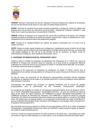 AYUNTAMIENTO Sessió Ordinària celebrada el 12 de juny de 2014.
DE
ALCALALI
6
TERCER: Sol·licitar l'autorització de l'Excma. Diputació Provincial d'Alacant per realitzar la contractació
per part de l'Ajuntament de les obres en quan siga concedida l'ajuda econòmica.
QUART: Sol·licitar la concessió d'una ajuda econòmica destinada a sufragar els costos de redacció del
projecte tècnic de les obres de “Renovació Il·luminat Públic”, redactat per l'Enginyer Industrial D. José
Fuster Such, import que ascendeix a la quantitat de 2.565,20 €
CINQUÈ: Ordenar al Secretari de la Corporació per donar fidel compliment a les bases, que certifique
respecte als extrems sol·licitats en la citada convocatòria. D'igual forma, ordenar a l'Alcalde que en nom i
representació de la corporació efectuï les declaracions exigides.
SISÈ: Facultar al Sr. Alcalde-President per realitzar les gestions necessàries per a la bona fi de la
present sol·licitud.
VUITÈ: Exposar al públic aquest projecte per a al·legacions i reclamacions durant el termini de vint dies
hàbils, a explicar des de l'endemà a la seva publicació en el Butlletí Oficial de la Província, de conformitat
i als efectes establerts en l'art. 86 de la Llei 30/1992, de 26 de novembre, de Règim Jurídic de
l'Administracions Públiques i del Procediment Administratiu Comú.
6.- EXPEDIENT DE MODIFICACIÓ DEL PRESSUPOST 4/2014.
S'informa sobre la finalitat de l'expedient de Modificació del Pressupost de nº 4/2014 per import de
68.983,23 €, finançat amb romanent líquid de tresoreria, en el qual consta la corresponent Memòria
justificativa de conformitat amb el que es disposa en l'article 37 del Reial decret 500/1990, de 20 d'abril, i
el contingut resumit del qual és el següent:
Es proposa al Ple l'aprovació de l'expedient de modificació de crèdits nº 4/2014, d'acord amb el
desglossament de partides pressupostàries el contingut de les quals s'incorpora en l'Annex a la present
Memòria.
En tots els casos, els increments en les aplicacions pressupostàries proposats financen despeses
específiques, la realització de les quals no és possible demorar-la a exercicis posteriors sense detriment
dels interessos corporatius.
Concretament, les despeses que s'inclouen en aquesta modificació són la creació de partides
pressupostàries amb la denominació de IFS “Inversions Financerament Sostenibles”.
En compliment de l'establert en l'article 32 i la Disposició Addicional Sisena de la Llei Orgànica 2/2012,
de 27 d'abril, d'Estabilitat Pressupostària i Sostenibilitat Financera , es posa de manifest que sobre la
base de les dades de l'última liquidació, ES COMPLEIX el requisit d'Estabilitat Pressupostària, ES
COMPLEIX el requisit de Romanent de Tresoreria i ES COMPLEIX el requisit de Deute Viu d'aquest
Ajuntament. De l'informe de secretària-intervenció s'extreu que es podria aplicar un import de 150.728,26
euros. No obstant això, es proposa realitzar una incorporació de Romanents per import de 68.983,23 €,
que és el Resultat Pressupostari (Drets reconeguts nets-Obligacions reconegudes netes) corresponent a
la liquidació del pressupost 2013.
De conformitat amb el que es disposa en l'Article 32 de la Llei Orgànica 2/2012 de 27 d'abril, d'Estabilitat
Pressupostària i Sostenibilitat Financera (se citarà com*LOEPSF), aquest superàvit hagués de destinar-
se a reduir el nivell d'endeutament net.
Tenint en compte que aquest Ajuntament ha reduït el deute en els últims anys, i els préstecs que estan
ara mateix en vigor es troben finançats a uns tipus òptims, no es considera convenient amortitzar deute.
 