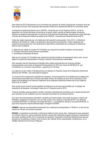 AYUNTAMIENTO Sessió Ordinària celebrada el 12 de juny de 2014.
DE
ALCALALI
7
Des d'abril de 2012 l'Ajuntament no ha concertat cap operació de crèdit, finançant les inversions amb els
seus propis recursos, des d'aquesta data aquesta institució ha destinat 65.000,00 € a amortitzar deute.
La Disposició Addicional Sisena de la LOEPSF, introduïda per la Llei Orgànica 9/2013, de 20 de
desembre, de Control del deute comercial en el sector públic, permet en determinades condicions
destinar el superàvit pressupostari a Inversions Financerament Sostenibles. Aquestes han estat definides
a través de la Disposició Addicional setzena del TRLRHL, introduïda per Reial decret llei 2/2014.
Vistes les regles especials per a la destinació del superàvit pressupostari, l'any 2014 i a l'efecte de
l'aplicació de l'article 32, relatiu a la destinació del superàvit pressupostari, l'ordre d'aplicació del
superàvit pressupostari per a les destinacions alternatives proposades per la Disposició Addicional
Sisena serà el següent:
a. Aplicació per saldar el compte 413 (Creditors per operacions pendent d'aplicar al pressupost)
b. Finançar inversions financerament sostenibles.
c. Amortització anticipada de deute.
Atès que el compte 413 (Creditors per operacions pendent d'aplicar al pressupost) està a zero, es pot
aplicar el superàvit pressupostari a finançar inversions financerament sostenibles
Amb aquesta intenció l'Ajuntament d'Alcalalí dota crèdits extraordinaris per finançar partides
pressupostàries amb càrrec al Superàvit Pressupostari de 2013 per import de 68.983,23 €, que
consisteixen en inversions necessàries i urgents per al municipi.
La urgència ve així mateix motivada pel que es disposa en l'apartat cinquè de la Disposició Addicional
Setzena del TRLRHL, que assenyala el següent:
“La iniciació del corresponent expedient de despesa i el reconeixement de la totalitat de les obligacions
econòmiques derivades de la inversió executada s'haurà de realitzar per part de la Corporació Local
abans de la finalització de l'exercici d'aplicació de la disposició addicional sisena de la Llei Orgànica
2/2012 de 27 d'abril”.
Això motiva que la creació de les partides ha d'efectuar-se al més aviat possible per a engegar els
expedients de despesa i aconseguir l'execució a fi d'aquest exercici 2014.
Totes les partides pressupostàries recullen inversions absolutament prioritàries per a aquest Ajuntament,
que redunden en els ciutadans que són necessari escometre en el present exercici.
A la vista de la fonamentació precedent i després de l'oportú debat, l'assumpte és posat a votació per
l'Alcaldia, adoptant la Corporació, per vuit vots a favor (cinc del grup municipal del PP, dos del grup
municipal del PSOE i un del grup municipal del GALL), i una abstenció del grup municipal del BLOC, la
qual cosa suposa la majoria absoluta legal, el següent ACORD:
PRIMER.- Aprovar provisionalment l'expedient de modificació pressupostària nº 04/2014, en els termes
referits en l'Annex a la present proposta.
SEGON.- L'expedient se sotmetrà a informació pública durant quinze dies, mitjançant la seva exposició
en el tauler d'anuncis, prèvia publicació d'edicte, perquè els interessats puguen presentar reclamacions,
que seran resoltes pel Ple. De no presentar-se aquestes, l'expedient s'entendrà definitivament aprovat,
procedint a la publicació d'edicte, amb el resum per capítols de les expressades modificacions, en el
“Butlletí Oficial de la Província” d'Alacant.
 
