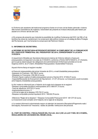 AYUNTAMIENTO Sessió Ordinària celebrada el 12 de juny de 2014.
DE
ALCALALI
9
b) S'informa als assistents del tradicional programa d'actes en el marc de les festes patronals i s'adona
dels horaris d'assistència als mateixos, transmetent als presents la invitació efectuada pels festers per
assistir al vi d'honor del dia del Crist.
c) Es proposa als presents que s'estudie la possibilitat de modificar l'ordenança del ICIO i de l'IBI a fi de
bonificar les obres de manteniment i la conservació dels edificis inclosos en el catàleg de Béns Protegits
del Pla General, per fi de fomentar la conservació del Patrimoni Històric.
9.- INFORMES DE SECRETÀRIA.
a) INFORME DE SECRETARIA-INTERVENCIÓ REFERENT Al COMPLIMENT DE LA COMUNICACIÓ
DE L'EXECUCIÓ TRIMESTRAL DEL PRESSUPOST DE 2014, CORRESPONENT A LA DATA
31/03/2014.
A requeriment d'Alcaldia per Secretaria-Intervenció s'adona de l'informe referent a l'execució
pressupostària corresponent a la data de 31/03/2014, conforme a l'Ordre HAP/2105/2012, d'1 d'octubre,
per la qual es desenvolupen les obligacions de subministrament d'informació previstes en la Llei
Orgànica 2/2012, de 27 d'abril, d'Estabilitat Pressupostària i Sostenibilitat Financera.
Aquest informe llança el següent resultat:
a) Execució pressupostària del primer trimestre de 2014, a nivell d'estabilitat pressupostària:
-Ingressos no Financers: 180.768,91 euros.
-Despeses no Financeres: 239.492,43 euros.
-Previsió d'ajust a aplicar al saldo pressupostari previst a final de 2014: 27.652,27 euros.
-Capacitat/Necessitat de finançament de l'Ajuntament: -31.071,25 euros. La Corporació Local incompleix
amb l'objectiu d'estabilitat pressupostària.
b) Així mateix la informació per a l'objectiu de la regla de la despesa és la següent:
-Despesa computable liquidació pressupostària 2013: 669.677,15 euros.
-Taxa de referència: 679.722,31 euros.
-Augments/disminucions: 0.
-Límit de la regla de la despesa: 679.722,31 euros.
-Despesa computable previsió liquidació 2014: 198.644,79 euros.
-Diferencia “Regla de la despesa” i “Despesa Computable Pressupost 2014”: 481.077,52 euros.
La Corporació Local compleix amb l'objectiu de la regla de la despesa.
c) La restant informació subministrada respon al calendari de tresoreria (Recaptació/Pagaments reals i
benvolguts); Romanent de Tresoreria; i dades de plantilla i retribucions del personal.
III.- PART DE CONTROL I FISCALITZACIÓ DEL PLE (Art. 46.2 I) DE LA LLEI 7/1985, DE 2 D'ABRIL,
REGULADORA DE LES BASES DEL RÈGIM LOCAL.
 