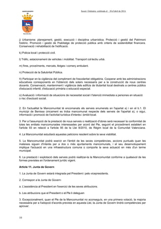AYUNTAMIENTO Sessió Ordinària celebrada el 30 d’abril de 2014.
DE
ALCALALI
10
j) Urbanisme: planejament, gestió, execució i disciplina urbanística. Protecció i gestió del Patrimoni
històric. Promoció i gestió de l'habitatge de protecció pública amb criteris de sostenibilitat financera.
Conservació i rehabilitació de l'edificació.
k) Policia local i protecció civil.
l) Tràfic, estacionament de vehicles i mobilitat. Transport col·lectiu urbà.
m) fires, proveïments, mercats, llotges i comerç ambulant.
n) Protecció de la Salubritat Pública.
ñ) Participar en la vigilància del compliment de l'escolaritat obligatòria. Cooperar amb les administracions
educatives corresponents en l'obtenció dels solars necessaris per a la construcció de nous centres
docents. Conservació, manteniment i vigilància dels edificis de titularitat local destinats a centres públics
d'educació infantil, d'educació primària o educació especial.
o) Avaluació i informació de situacions de necessitat social i l'atenció immediata a persones en situació
o risc d'exclusió social.
2. En l'actualitat la Mancomunitat té encomanats els serveis enumerats en l'apartat a) i en el b.1. El
municipi de Benissa únicament es troba mancomunat respecte dels serveis de l'apartat a), o sigui,
informació i promoció de l'activitat turística d'interès i àmbit local.
3. Per a l'assumpció de la prestació de nous serveis o realització d'obres serà necessari la conformitat de
totes les entitats mancomunades interessades per acord del Ple, seguint el procediment establert en
l'article 93 en relació a l'article 95 de la Llei 8/2010, de Règim local de la Comunitat Valenciana.
4. La Mancomunitat estudiarà aquestes peticions resolent sobre la seva viabilitat.
5. La Mancomunitat podrà exercir en l'àmbit de les seves competències, accions puntuals quan les
mateixes siguen d'interès per a dos o més ajuntaments mancomunats, i el seu desenvolupament
implique l'actuació en una infraestructura comuna o comporte la seva actuació en més d'un terme
municipal.
6. La prestació i explotació dels serveis podrà realitzar-la la Mancomunitat conforme a qualsevol de les
formes previstes en l'ordenament jurídic vigent.
Article 11. Junta de Govern
1. La Junta de Govern estarà integrada pel President i pels vicepresidents.
2. Correspon a la Junta de Govern:
a. L'assistència al President en l'exercici de les seves atribucions.
b. Les atribucions que el President o el Ple li deleguen
3. Excepcionalment, quan el Ple de la Mancomunitat no aconseguís, en una primera votació, la majoria
necessària per a l'adopció d'acords prevista en aquesta Llei, la Junta de Govern tindrà competències per
aprovar:
 