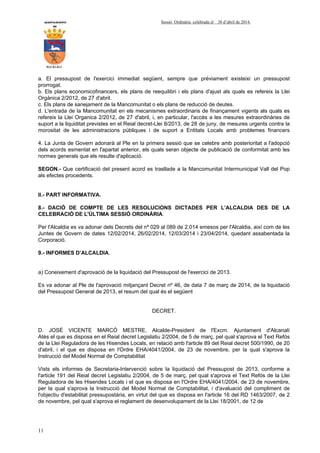 AYUNTAMIENTO Sessió Ordinària celebrada el 30 d’abril de 2014.
DE
ALCALALI
11
a. El pressupost de l'exercici immediat següent, sempre que prèviament existeixi un pressupost
prorrogat.
b. Els plans economicofinancers, els plans de reequilibri i els plans d'ajust als quals es refereix la Llei
Orgànica 2/2012, de 27 d'abril.
c. Els plans de sanejament de la Mancomunitat o els plans de reducció de deutes.
d. L'entrada de la Mancomunitat en els mecanismes extraordinaris de finançament vigents als quals es
refereix la Llei Organica 2/2012, de 27 d'abril, i, en particular, l'accés a les mesures extraordinàries de
suport a la liquiditat previstes en el Reial decret-Llei 8/2013, de 28 de juny, de mesures urgents contra la
morositat de les administracions públiques i de suport a Entitats Locals amb problemes financers
4. La Junta de Govern adonarà al Ple en la primera sessió que se celebre amb posterioritat a l'adopció
dels acords esmentat en l'apartat anterior, els quals seran objecte de publicació de conformitat amb les
normes generals que els resulte d'aplicació.
SEGON.- Que certificació del present acord es trasllade a la Mancomunitat Intermunicipal Vall del Pop
als efectes procedents.
II.- PART INFORMATIVA.
8.- DACIÓ DE COMPTE DE LES RESOLUCIONS DICTADES PER L’ALCALDIA DES DE LA
CELEBRACIÓ DE L'ÚLTIMA SESSIÓ ORDINÀRIA.
Per l'Alcaldia es va adonar dels Decrets del nº 029 al 089 de 2.014 emesos per l'Alcaldia, així com de les
Juntes de Govern de dates 12/02/2014, 26/02/2014, 12/03/2014 i 23/04/2014, quedant assabentada la
Corporació.
9.- INFORMES D’ALCALDIA.
a) Coneixement d'aprovació de la liquidació del Pressupost de l'exercici de 2013.
Es va adonar al Ple de l'aprovació mitjançant Decret nº 46, de data 7 de març de 2014, de la liquidació
del Pressupost General de 2013, el resum del qual és el següent
DECRET.
D. JOSÉ VICENTE MARCÓ MESTRE, Alcalde-President de l'Excm. Ajuntament d'Alcanalí
Atès el que es disposa en el Reial decret Legislatiu 2/2004, de 5 de març, pel qual s'aprova el Text Refós
de la Llei Reguladora de les Hisendes Locals, en relació amb l'article 89 del Reial decret 500/1990, de 20
d'abril, i el que es disposa en l'Ordre EHA/4041/2004, de 23 de novembre, per la qual s'aprova la
Instrucció del Model Normal de Comptabilitat
Vists els informes de Secretaria-Intervenció sobre la liquidació del Pressupost de 2013, conforme a
l'article 191 del Reial decret Legislatiu 2/2004, de 5 de març, pel qual s'aprova el Text Refós de la Llei
Reguladora de les Hisendes Locals i el que es disposa en l'Ordre EHA/4041/2004, de 23 de novembre,
per la qual s'aprova la Instrucció del Model Normal de Comptabilitat, i d'avaluació del compliment de
l'objectiu d'estabilitat pressupostària, en virtut del que es disposa en l'article 16 del RD 1463/2007, de 2
de novembre, pel qual s'aprova el reglament de desenvolupament de la Llei 18/2001, de 12 de
 