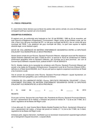 AYUNTAMIENTO Sessió Ordinària celebrada el 30 d’abril de 2014.
DE
ALCALALI
14
11.- PRECS I PREGUNTES.
D. José Antonio Serer demana que es lleven les pedres dels camins veïnals a la zona de Mosquera pel
consegüent perill que suposen per a la circulació
ASSUMPTES D'URGÈNCIA.
El següent punt, de conformitat amb l'estipulat en l'art. 83 del RD2568 / 1986 de 28 de novembre, pel
qual s'aprova el Reglament d'Organització, Funcionament i Règim Jurídic de les Entitats Locals, per sis
vots a favor (cinc del grup municipal del PP i un del grup municipal del BLOC), dos en contra del grup
municipal del PSOE i una abstenció del grup municipal del GALL, la qual cosa suposa la majoria
absoluta legal, va ser declarat urgent.
ACCIÓ DE COL·LABORACIÓ EN MATÈRIA D'INFORMACIÓ GEOGRÀFICA ENTRE LA DIPUTACIÓ
D'ALACANT I ELS MUNICIPIS DE LA SEVA PROVÍNCIA
Havent donat compte de que l'Excma. Diputació Provincial d'Alacant, mitjançant acord del Ple adoptat en
Sessió Ordinària celebrada amb data 3 d'abril de 2014, va aprovar la “Acció de col·laboració en matèria
d'informació geogràfica entre la Diputació d'Alacant i els municipis de la seva província”, així com el
Conveni tipus d'adhesió a aquesta Acció, publicat el BOP nº 80 de 28/04/2014.
Pel Sr. Alcalde s'adona de la necessitat de col·laborar amb l'Excma. Diputació Provincial d'Alacant per
accedir a les dades de l'Enquesta d'Infraestructura i Equipament Local de la Província d'Alacant (EIEL),
definida en el Reial decret 835/2003, de 27 de juny pel qual es regula la cooperació econòmica de l'Estat
a les Inversions Locals.
Vist el conveni de col·laboració entre l'Excma. Diputació Provincial d'Alacant i aquest Ajuntament, en
matèria d'informació geogràfica, que a continuació es transcriu:
“CONVENI DE COL·LABORACIÓ ENTRE L'Excma. DIPUTACIO PROVINCIAL D'ALACANT I L'Excm.
AJUNTAMENT D'ALCANALÍ EN MATÈRIA D'INFORMACIÓ GEOGRÀFICA ENTRE LA DIPUTACIÓ
D'ALACANT I ELS MUNICIPIS DE LA SEVA PROVÍNCIA”,
A la ciutat de ______ a ____ , de _______ de 2014
REUNITS
D'una part, la Il·lma. Senyora Na Luisa Pastor Lillo, Presidenta de l'Excma. Diputació Provincial d'Alacant,
en nom i representació de la mateixa, a l'empara del previst en l'article 34. 1 b) de la Llei 7/1985, de 2
d'abril, reguladora de les Bases del Règim Local.
I d'una altra part, En José Vicente Marcó Mestre Alcalde-President de l'Excm. Ajuntament d'Alcanalí en
nom i representació del mateix, a l'empar del previst en l'article 21 1 b) de la Llei 7/1985, de 2 d'abril,
reguladora de les Bases del Règim Local.
Ambdues parts, segons intervenen, manifesten que es reconeixen recíprocament capacitat legal suficient
per a l'atorgament d'aquest document, i a aquest efecte
 