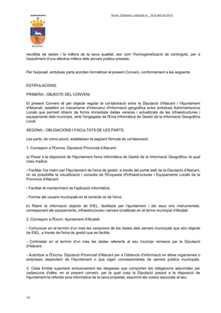 AYUNTAMIENTO Sessió Ordinària celebrada el 30 d’abril de 2014.
DE
ALCALALI
16
recollida de dades i la millora de la seva qualitat, així com l'homogeneïtzació de continguts, per a
l'assoliment d'una efectiva millora dels serveis públics prestats.
Per l'exposat, ambdues parts acorden formalitzar el present Conveni, conformement a les següents
ESTIPULACIONS:
PRIMERA.- OBJECTE DEL CONVENI
El present Conveni té per objecte regular la col·laboració entre la Diputació d'Alacant i l'Ajuntament
d'Alcanalí, establint un mecanisme d'intercanvi d'informació geogràfica entre ambdues Administracions
Locals que permeti obtenir de forma immediata dades veraces i actualitzats de les infraestructures i
equipaments dels municipis, amb l'engegada de l'Eina Informàtica de Gestió de la Informació Geogràfica
Local.
SEGONA.- OBLIGACIONS I FACULTATS DE LES PARTS
Les parts, de comú acord, estableixen la següent fórmula de col·laboració:
1. Correspon a l'Excma. Diputació Provincial d'Alacant:
a) Posar a la disposició de l'Ajuntament l'eina informàtica de Gestió de la Informació Geogràfica, la qual
cosa implica:
- Facilitar l'ús intern per l'Ajuntament de l'eina de gestió, a través del portal web de la Diputació d'Alacant,
on es possibilita la visualització i consulta de l'Enquesta d'Infraestructures i Equipaments Locals de la
Província d'Alacant.
- Facilitar el manteniment de l'aplicació informàtica.
- Formar als usuaris municipals en el correcte ús de l'eina.
b) Rebre la informació objecto de EIEL, facilitada per l'ajuntament i els seus ens instrumentals,
corresponent als equipaments, infraestructures i serveis localitzats en el terme municipal d'Alcalalí.
2. Correspon a l'Excm. Ajuntament d'Alcalalí,
- Comunicar en el termini d'un mes les variacions de les dades dels serveis municipals que són objecte
de EIEL, a través de l'eina de gestió que es facilita.
- Contrastar en el termini d'un mes les dades referents al seu municipi remesos per la Diputació
d'Alacant.
- Autoritzar a l'Excma. Diputació Provincial d'Alacant per a l'obtenció d'informació en altres organismes o
empreses dependent de l'Ajuntament o que sigan concessionàries de serveis públics municipals.
3. Cada Entitat suportarà exclusivament les despeses que comporten les obligacions assumides per
cadascuna d'elles, en el present conveni, per la qual cosa la Diputació posarà a la disposició de
l'ajuntament la referida eina informàtica de la seva propietat, assumint els costos associats al seu
 