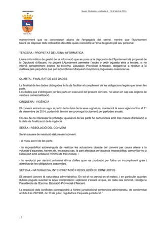 AYUNTAMIENTO Sessió Ordinària celebrada el 30 d’abril de 2014.
DE
ALCALALI
17
manteniment que es concretaran abans de l'engegada del servei, mentre que l'Ajuntament
haurà de disposar dels ordinadors des dels quals s'accedirà a l'eina de gestió pel seu personal.
TERCERA.- PROPIETAT DE L'EINA INFORMÀTICA
L'eina informàtica de gestió de la informació que es posa a la disposició de l'Ajuntament és propietat de
la Diputació d'Alacant, no podent l'Ajuntament permetre l'accés o cedir aquesta eina a tercers, si no
intervé consentiment exprés de l'Excma. Diputació Provincial d'Alacant, obligant-se a restituir a la
mateixa pels perjudicis que per incompliment d'aquest compromís poguessen ocasionar-se.
QUARTA.- FINALITAT DE LES DADES
La finalitat de les dades obtingudes és la de facilitar el compliment de les obligacions legals que tenen les
parts.
Les dades que s'obtinguen per les parts en execució del present conveni, no seran en cap cas objecto de
venda o comercialització.
CINQUENA.- VIGÈNCIA
El conveni entrarà en vigor a partir de la data de la seva signatura, mantenint la seva vigència fins al 31
de desembre de 2014, podent dit termini ser prorrogat tàcitament per períodes anuals.
En cas de no interessar la pròrroga, qualsevol de les parts ho comunicarà amb tres mesos d'antelació a
la data de finalització de la vigència.
SEXTA.- RESOLUCIÓ DEL CONVENI
Seran causes de resolució del present conveni:
- el mutu acord de les parts;
- la impossibilitat sobrevinguda de realitzar les actuacions objecte del conveni per causa aliena a la
voluntat d'aquestes, havent de, en aquest cas, la part afectada per aquesta impossibilitat, comunicar-ho a
l'altra part amb antelació mínima de tres mesos; i
- la resolució per decisió unilateral d'una d'elles quan es produeixi per l'altra un incompliment greu i
acreditat de les obligacions assumides.
SETENA.- NATURALESA, INTERPRETACIÓ I RESOLUCIÓ DE CONFLICTES
El present conveni té naturalesa administrativa. En tot el no previst en el mateix, i en particular quantes
dubtes pogués suscitar la seva interpretació i aplicació s'estarà al que, en cada cas concret, resolga la
Presidència de l'Excma. Diputació Provincial d'Alacant.
La resolució dels conflictes correspondrà a l'ordre jurisdiccional contenciós-administratiu, de conformitat
amb la Llei 29/1998, de 13 de juliol, reguladora d'aquesta jurisdicció.”
 