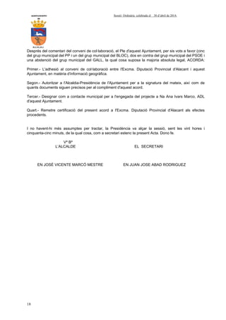 AYUNTAMIENTO Sessió Ordinària celebrada el 30 d’abril de 2014.
DE
ALCALALI
18
Després del comentari del conveni de col·laboració, el Ple d'aquest Ajuntament, per sis vots a favor (cinc
del grup municipal del PP i un del grup municipal del BLOC), dos en contra del grup municipal del PSOE i
una abstenció del grup municipal del GALL, la qual cosa suposa la majoria absoluta legal, ACORDA:
Primer.- L'adhesió al conveni de col·laboració entre l'Excma. Diputació Provincial d'Alacant i aquest
Ajuntament, en matèria d'informació geogràfica.
Segon.- Autoritzar a l'Alcaldia-Presidència de l'Ajuntament per a la signatura del mateix, així com de
quants documents siguen precisos per al compliment d'aquest acord.
Tercer.- Designar com a contacte municipal per a l'engegada del projecte a Na Ana Ivars Marco, ADL
d'aquest Ajuntament.
Quart.- Remetre certificació del present acord a l'Excma. Diputació Provincial d'Alacant als efectes
procedents.
I no havent-hi més assumptes per tractar, la Presidència va alçar la sessió, sent les vint hores i
cinquanta-cinc minuts, de la qual cosa, com a secretari estenc la present Acta. Dono fe.
Vº Bº
L’ALCALDE EL SECRETARI
EN JOSÉ VICENTE MARCÓ MESTRE EN JUAN JOSE ABAD RODRIGUEZ
 