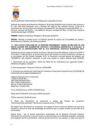 AYUNTAMIENTO Sessió Ordinària celebrada el 30 d’abril de 2014.
DE
ALCALALI
6
serveis pel Ministeri d'Administracions Públiques per a aquestes funcions.
Adonada als presents de la Resolució d'Alcaldia nº 64 de data 22/04/2014 per la qual es resol nomenar a
D. Juan José Abad Rodríguez, com a Secretari del Jutjat de Pau d'aquest municipi, el Ple de la
Corporació, per vuit vots a favor (cinc del grup municipal del PP, dos del grup municipal del PSOE i un
del grup municipal del BLOC), i una abstenció del grup municipal del GALL, la qual cosa suposa la
majoria absoluta legal, ACORDA:
PRIMER.- Ratificar la Resolució d'Alcaldia nº 64 de data 22/04/2014.
SEGON.- Remetre el present acord a la Direcció general de Justícia de la Conselleria de Justícia i
Administracions Públiques, als efectes procedents.
5.- “SOL·LICITUD D'INCLUSIÓ DE LA INVERSIÓ DENOMINADA “OBRES DE MILLORA DE LES
INSTAL·LACIONS PER AUGMENTAR L'ESTALVI I L'EFICIÈNCIA ENERGÈTICA A ALCALALÍ” A
l'EMPAR DE LA CONVOCATORIA PER AL PLA PROVINCIAL D'ESTALVI ENERGETIC 2015”
Adonada per lectura íntegra de l'Edicte de l'Excma. Diputació Provincial d'Alacant, publicat en el BOP nº
75 de data 17 d'abril de 2014, en el qual s'obre termini per sol·licitar la inclusió d'inversions a l'empar de
la convocatòria del Pla d'Estalvi Energètic, 2015, la Corporació municipal després de deliberar, per
UNANIMITAT dels Regidors assistents, la qual cosa suposa la majoria absoluta legal ACORDA:
1. Denominació de les actuacions: "Obres de millora de les instal·lacions per augmentar l'estalvi i
l'eficiència energètica a Alcalalí"
2. Cost pressupostari: Trenta-cinc mil Euros. (35.000,00€)
3. Subvenció que sol·licita per import total de Trenta-tres mil dos-cents cinquanta Euros (33.250,00€) de
conformitat amb el següent desglossament:
Habitants Pressupost fins % subvenció
1-2000 35.000,00 95% --
2001-5000 60.000,00 95% --
5001-10000 75.000,00 95% --
Més de 10.000 75.000,00 95%
Resta fins a 120.000: 50%
Fins a 35.000,00 euros, al 95% 33.250,00 euros.
Resta sobre 75.000,00 €: cero euros, al 50% cero euros.
TOTAL subvenció: 33.250,00 euros
4. Resta que l'Ajuntament es compromet a aportar per finançar les actuacions:
Total actuació-total subvenció = Mil set-cents cinquanta euros. (1.750,00€)
No obstant això, l'Ajuntament es compromet, una vegada es fixe la subvenció definitiva per part de la
Diputació a assumir la resta del percentatge de subvenció que no quede comprès en els límits de la
convocatòria.
D'igual forma, i per al supòsit d'actuacions contractades per la Diputació Provincial d'Alacant,
l'Ajuntament es compromet a assumir la part no subvencionada per la Diputació d'aquelles incidències
que sorgeixen durant la contractació i execució de les actuacions i que suposen un major cost sobre la
 