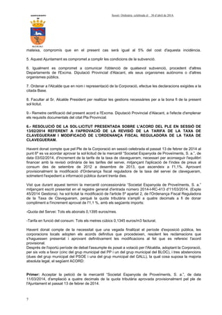 AYUNTAMIENTO Sessió Ordinària celebrada el 30 d’abril de 2014.
DE
ALCALALI
7
mateixa, compromís que en el present cas serà igual al 5% del cost d'aquesta incidència.
5. Aquest Ajuntament es compromet a complir les condicions de la subvenció.
6. Igualment es compromet a comunicar l'obtenció de qualsevol subvenció, procedent d'altres
Departaments de l'Excma. Diputació Provincial d'Alacant, els seus organismes autònoms o d'altres
organismes públics.
7. Ordenar a l'Alcalde que en nom i representació de la Corporació, efectue les declaracions exigides a la
citada Base.
8. Facultar al Sr. Alcalde President per realitzar les gestions necessàries per a la bona fi de la present
sol·licitut.
9.- Remetre certificació del present acord a l'Excma. Diputació Provincial d'Alacant, a l'efecte d'emplenar
els requisits documentals del citat Pla Provincial.
6.- RESOLUCIÓ DE LA SOL·LICITUT PRESENTADA SOBRE L'ACORD DEL PLE EN SESSIÓ DE
13/02/2014 REFERENT A l'APROVACIÓ DE LA REVISIÓ DE LA TARIFA DE LA TAXA DE
CLAVEGUERAM I MODIFICACIÓ DE L'ORDENANÇA FISCAL REGULADORA DE LA TAXA DE
CLAVEGUERAM.
Havent donat compte que pel Ple de la Corporació en sessió celebrada el passat 13 de febrer de 2014 al
punt 6º es va acordar aprovar la sol·licitud de la mercantil “Societat Espanyola de Proveïments, S. a.”, de
data 03/02/2014, d'increment de la tarifa de la taxa de clavegueram, necessari per aconseguir l'equilibri
financer amb la revisió ordinària de les tarifes del servei, mitjançant l'aplicació de l'índex de preus al
consum des de setembre de 2012 a desembre de 2013, que ascendeix a l'1,1%. Aprovant
provisionalment la modificació d'Ordenança fiscal reguladora de la taxa del servei de clavegueram,
sotmetent l'expedient a informació pública durant trenta dies.
Vist que durant aquest termini la mercantil concessionària “Societat Espanyola de Proveïments, S. a.”
mitjançant escrit presentat en el registre general d'entrada número 2014-I-RC-413 d'11/03/2014. (Expte
45/2014 Gestiona). ha sol·licitat la modificació de l'article 5º apartat 2, de l'Ordenança Fiscal Reguladora
de la Taxa de Clavegueram, perquè la quota tributària s'ampliï a quatre decimals a fi de donar
compliment a l'increment aprovat de l'1,1 %, amb els següents imports:
-Quota del Servei: Tots els abonats 0,1395 euros/mes.
-Tarifa en funció del consum: Tots els metres cúbics 0,1345 euros/m3 facturat.
Havent donat compte de la necessitat que una vegada finalitzat el període d'exposició pública, les
corporacions locals adopten els acords definitius que procedeixen, resolent les reclamacions que
s'haguessen presentat i aprovant definitivament les modificacions al fet que es refereixi l'acord
provisional.
Després de l'oportú període de debat l'assumpte és posat a votació per l'Alcaldia, adoptant la Corporació,
per sis vots a favor (cinc del grup municipal del PP i un del grup municipal del BLOC), i tres abstencions
(dues del grup municipal del PSOE i una del grup municipal del GALL), la qual cosa suposa la majoria
absoluta legal, el següent ACORD:
Primer: Acceptar la petició de la mercantil “Societat Espanyola de Proveïments, S. a.”, de data
11/03/2014, d'ampliació a quatre decimals de la quota tributària aprovada provisionalment pel ple de
l'Ajuntament el passat 13 de febrer de 2014.
 