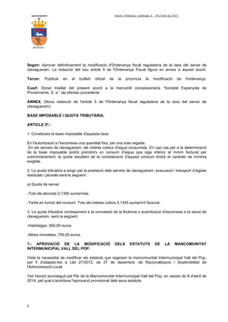 AYUNTAMIENTO Sessió Ordinària celebrada el 30 d’abril de 2014.
DE
ALCALALI
8
Segon: Aprovar definitivament la modificació d'Ordenança fiscal reguladora de la taxa del servei de
clavegueram. La redacció del nou article 5 de l'Ordenança Fiscal figura en annex a aquest acord.
Tercer: Publicar en el butlletí oficial de la província la modificació de l'ordenança.
Cuart: Donar trasllat del present acord a la mercantil concessionària “Societat Espanyola de
Proveïments, S. a.” als efectes procedents
ANNEX. (Nova redacció de l'article 5 de l'Ordenança fiscal reguladora de la taxa del servei de
clavegueram).
BASE IMPOSABLE I QUOTA TRIBUTÀRIA.
ARTICLE 5º.-
1. Constitueix la base imposable d'aquesta taxa:
En l'autorització a l'escomesa una quantitat fixa, per una sola vegada.
En els serveis de clavegueram, els metres cúbics d'aigua consumida. En cap cas per a la determinació
de la base imposable podrà prendre's un consum d'aigua que siga inferior al mínim facturat per
subministrament; la quota resultant de la consideració d'aquest consum tindrà el caràcter de mínima
exigible.
2. La quota tributària a exigir per la prestació dels serveis de clavegueram, evacuació i transport d'aigües
residuals i pluvials serà la següent:
a) Quota de servei:
-Tots els abonats 0,1395 euros/mes.
-Tarifa en funció del consum: Tots els metres cúbics 0,1345 euros/m3 facturat.
3. La quota tributària corresponent a la concessió de la llicència o autorització d'escomesa a la xarxa de
clavegueram, serà la següent:
-Habitatges: 500,00 euros.
-Altres immobles: 750,00 euros.
7.- APROVACIÓ DE LA MODIFICACIÓ DELS ESTATUTS DE LA MANCOMUNITAT
INTERMUNICIPAL VALL DEL POP.
Vista la necessitat de modificar els estatuts que regeixen la mancomunitat Intermunicipal Vall del Pop,
per fi d'adaptar-los a Llei 27/2013, de 27 de desembre, de Racionalització i Sostenibilitat de
l'Administració Local.
Vist l'acord aconseguit pel Ple de la Mancomunitat Intermunicipal Vall del Pop, en sessió de 8 d'abril de
2014, pel qual s'acordava l'aprovació provisional dels seus estatuts.
 