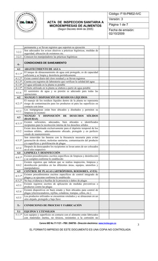 ACTA DE INSPECCION SANITARIA A
MICROEMPRESAS DE ALIMENTOS
(Según Decreto 4444 de 2005)
Código: F18-PM02-IVC
Versión: 3
Página 1 de 7
Fecha de emisión:
02/10/2009
permanente y se llevan registros que soporten su ejecución
3.2.2
Son adecuados los avisos alusivos a prácticas higiénicas, medidas de
seguridad, ubicación de extintores etc.
3.2.3 Conocen los manipuladores las prácticas higiénicas
4.-
CONDICIONES DE SANEAMIENTO
4.1 ABASTECIMIENTO DE AGUA
4.1.1*
El tanque de almacenamiento de agua está protegido, es de capacidad
suficiente y se limpia y desinfecta periódicamente
4.1.2* Existe control diario del cloro residual y se llevan registros
4.1.3* Cuenta con registros de laboratorio que verifican la calidad del agua
4.1.4* El agua utilizada en la planta es potable
4.1.5* El hielo utilizado en la planta se elabora a partir de agua potable
4.1.6
El suministro de agua y su presión es adecuado para todas las
operaciones
4.2 MANEJO Y DISPOSICIÓN DE RESIDUOS LÍQUIDOS
4.2.1*
El manejo de los residuos líquidos dentro de la planta no representa
riesgo de contaminación para los productos ni para las superficies en
contacto con éstos
4.2.2
Los trampagrasas están bien ubicados y diseñados y permiten su
limpieza (si existen)
4.3
MANEJO Y DISPOSICIÓN DE DESECHOS SÓLIDOS
(BASURAS)
4.3.1*
Existen suficientes, adecuados, bien ubicados e identificados
recipientes para la recolección interna de los desechos sólidos
4.3.2
Existe área destinada exclusivamente para el depósito temporal de los
residuos sólidos, adecuadamente ubicado, protegido y en perfecto
estado de mantenimiento
4.3.3*
Son removidas las basuras con la frecuencia necesaria para evitar
generación de olores, molestias sanitarias, contaminación del producto
y/o superficies y proliferación de plagas
4.3.4
Después de desocupados los recipientes se lavan antes de ser colocados
en el sitio respectivo
4.4 LIMPIEZA Y DESINFECCIÓN
4.4.1*
Existen procedimientos escritos específicos de limpieza y desinfección
y se cumplen conforme lo establecido
4.4.2
Existen registros que indican que se realiza inspección, limpieza y
desinfección periódica en las diferentes áreas, equipos, utensilios y
manipuladores
4.5 CONTROL DE PLAGAS (ARTRÓPODOS, ROEDORES, AVES)
4.5.1*
Existen procedimientos escritos específicos de control integrado de
plagas y se ejecutan conforme lo establecido
4.5.2* No hay evidencia o huellas de la presencia o daños de plagas
4.5.3
Existen registros escritos de aplicación de medidas preventivas o
productos contra las plagas
4.5.4
Existen dispositivos en buen estado y bien ubicados para control de
plagas (electrocutadores, rejillas, coladeras, trampas, cebos, etc.)
4.5.5
Los productos utilizados se encuentran rotulados y se almacenan en un
sitio alejado, protegido y bajo llave
5.- CONDICIONES DE PROCESO Y FABRICACIÓN
5.1 EQUIPOS Y UTENSILIOS
5.1.1* Los equipos y superficies en contacto con el alimento están fabricados
con materiales inertes, no tóxicos, resistentes a la corrosión no
Carrera 68D No.17-11/21 – PBX: 2948700 – Dirección electrónica: www.invima.gov.co
EL FORMATO IMPRESO DE ESTE DOCUMENTO ES UNA COPIA NO CONTROLADA
3
 
