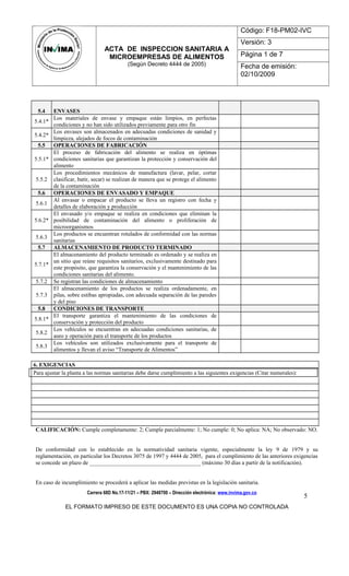 ACTA DE INSPECCION SANITARIA A
MICROEMPRESAS DE ALIMENTOS
(Según Decreto 4444 de 2005)
Código: F18-PM02-IVC
Versión: 3
Página 1 de 7
Fecha de emisión:
02/10/2009
5.4 ENVASES
5.4.1*
Los materiales de envase y empaque están limpios, en perfectas
condiciones y no han sido utilizados previamente para otro fin
5.4.2*
Los envases son almacenados en adecuadas condiciones de sanidad y
limpieza, alejados de focos de contaminación
5.5 OPERACIONES DE FABRICACIÓN
5.5.1*
El proceso de fabricación del alimento se realiza en óptimas
condiciones sanitarias que garantizan la protección y conservación del
alimento
5.5.2
Los procedimientos mecánicos de manufactura (lavar, pelar, cortar
clasificar, batir, secar) se realizan de manera que se protege el alimento
de la contaminación
5.6 OPERACIONES DE ENVASADO Y EMPAQUE
5.6.1
Al envasar o empacar el producto se lleva un registro con fecha y
detalles de elaboración y producción
5.6.2*
El envasado y/o empaque se realiza en condiciones que eliminan la
posibilidad de contaminación del alimento o proliferación de
microorganismos
5.6.3
Los productos se encuentran rotulados de conformidad con las normas
sanitarias
5.7 ALMACENAMIENTO DE PRODUCTO TERMINADO
5.7.1*
El almacenamiento del producto terminado es ordenado y se realiza en
un sitio que reúne requisitos sanitarios, exclusivamente destinado para
este propósito, que garantiza la conservación y el mantenimiento de las
condiciones sanitarias del alimento.
5.7.2 Se registran las condiciones de almacenamiento
5.7.3
El almacenamiento de los productos se realiza ordenadamente, en
pilas, sobre estibas apropiadas, con adecuada separación de las paredes
y del piso
5.8 CONDICIONES DE TRANSPORTE
5.8.1*
El transporte garantiza el mantenimiento de las condiciones de
conservación y protección del producto
5.8.2
Los vehículos se encuentran en adecuadas condiciones sanitarias, de
aseo y operación para el transporte de los productos
5.8.3
Los vehículos son utilizados exclusivamente para el transporte de
alimentos y llevan el aviso “Transporte de Alimentos”
6. EXIGENCIAS
Para ajustar la planta a las normas sanitarias debe darse cumplimiento a las siguientes exigencias (Citar numerales):
CALIFICACIÓN: Cumple completamente: 2; Cumple parcialmente: 1; No cumple: 0; No aplica: NA; No observado: NO.
De conformidad con lo establecido en la normatividad sanitaria vigente, especialmente la ley 9 de 1979 y su
reglamentación, en particular los Decretos 3075 de 1997 y 4444 de 2005, para el cumplimiento de las anteriores exigencias
se concede un plazo de _______________________________________ (máximo 30 días a partir de la notificación).
En caso de incumplimiento se procederá a aplicar las medidas previstas en la legislación sanitaria.
Carrera 68D No.17-11/21 – PBX: 2948700 – Dirección electrónica: www.invima.gov.co
EL FORMATO IMPRESO DE ESTE DOCUMENTO ES UNA COPIA NO CONTROLADA
5
 