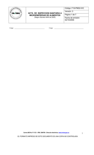 ACTA DE INSPECCION SANITARIA A
MICROEMPRESAS DE ALIMENTOS
(Según Decreto 4444 de 2005)
Código: F18-PM02-IVC
Versión: 3
Página 1 de 7
Fecha de emisión:
02/10/2009
Cargo _______________________________________ Cargo ______________________________________
Carrera 68D No.17-11/21 – PBX: 2948700 – Dirección electrónica: www.invima.gov.co
EL FORMATO IMPRESO DE ESTE DOCUMENTO ES UNA COPIA NO CONTROLADA
7
 