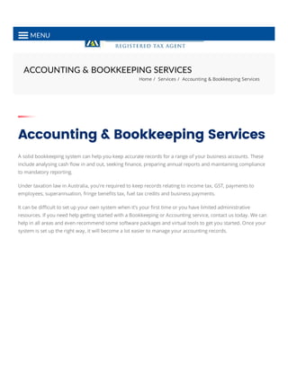 ACCOUNTING & BOOKKEEPING SERVICES
Home / Services / Accounting & Bookkeeping Services
Accounting & Bookkeeping Services
A solid bookkeeping system can help you keep accurate records for a range of your business accounts. These
include analysing cash ﬂow in and out, seeking ﬁnance, preparing annual reports and maintaining compliance
to mandatory reporting.
Under taxation law in Australia, you’re required to keep records relating to income tax, GST, payments to
employees, superannuation, fringe beneﬁts tax, fuel tax credits and business payments.
It can be diﬃcult to set up your own system when it’s your ﬁrst time or you have limited administrative
resources. If you need help getting started with a Bookkeeping or Accounting service, contact us today. We can
help in all areas and even recommend some software packages and virtual tools to get you started. Once your
system is set up the right way, it will become a lot easier to manage your accounting records.
MENU
 