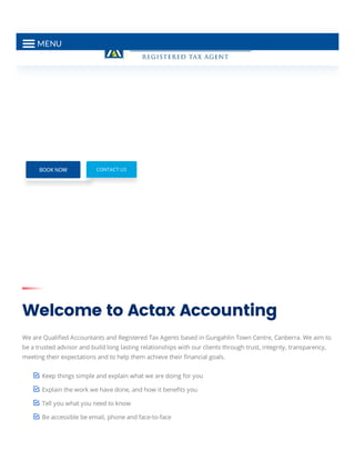 Welcome to Actax Accounting
We are Qualiﬁed Accountants and Registered Tax Agents based in Gungahlin Town Centre, Canberra. We aim to
be a trusted advisor and build long lasting relationships with our clients through trust, integrity, transparency,
meeting their expectations and to help them achieve their ﬁnancial goals.
Keep things simple and explain what we are doing for you
Explain the work we have done, and how it beneﬁts you
Tell you what you need to know
Be accessible be email, phone and face-to-face
CONTACT US
MENU
 