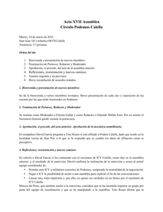 Acta XVII Asamblea
Círculo Podemos Calella
Martes, 24 de marzo de 2015
Sant Joan 101 (Atlàntic) 08370 Calella
Asistencia: 17 personas
Orden del día
1. Bienvenida y presentación de nuevos miembros
2. Nominación de Portavoz, Redactor y Moderador
3. Aprobación, si procede, del acta de la asamblea anterior
4. Reflexiones, reorientación y nuevos caminos
5. Asuntos urgentes y no previstos.
6. Breve recopilación de acuerdos tratados.
1. Bienvenida y presentación de nuevos miembros
Se da la bienvenida a varios miembros invitados. Breve presentación de cada uno y exposición de las
razones por las que están interesados en Podemos.
2. Nominación de Portavoz, Redactor y Moderador
Se nomina como Moderador a Ernesto Galán y como Redactor a Eduardo Millán Forn. Por no asisitir el
Secretario General quedó vacante la portavocía.
3. Aprobación, si procede, del acta anterior. Aprobación de la mecánica asamblearia.
El compañero David García pregunta a Toni Roura si está afiliado a Podem Calella, dado que reside en la
localidad vecina de Sant Pol, a lo que se le responde que se cambió los datos de afiliación como es
preceptivo.
4. Reflexiones, reorientación y nuevos caminos
Se solicita a David García si ha contactado con el secretario de ICV Calella, como dijo en la asamblea
anterior, y el resultado de la entrevista. David confirma la realización de la entrevista y acusa al actual
equipo coordinador de:
• Postular ante ICV a militantes concretos de Podemos, rompiendo la neutralidad de la negociación
• Negar a ICV la posibilidad de asistir a una asamblea para explicar el fin de las conversaciones
• Causar muy mala impresión y, por ello, no querer ser recibidos en un futuro por el secretario de
ICV Calella
Marcos del Pozo, que también asistió a la entrevista, considera que se ha intentado imponer un grupo por
parte del equipo de coordinación y que se ha manipulado a la asamblea. Toni Roura afirma que la
 