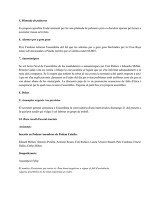 5. Plantada de palmeres
Es proposa aprofitar l'esdeveniment per fer una plantada de palmeres però es decideix ajornar pel temor a
acumular massa activitats.
6. Alarmes per a gent gran
Pere Cardona informa l'assemblea del fet que les alarmes per a gent gran facilitades per la Creu Roja
estan subvencionades a Pineda mentre que a Calella costen 60,00 €.
7. Autonòmiques
Se sol·licita l'aval de l'assemblea de les candidatures a autonòmiques per Emi Rufaco i Eduardo Millán.
Ernesto Galán vota en contra i rebutja la convocatòria al·legant que no s'ha informat adequadament a la
resta dels companys. Se li respon que tothom ha rebut al seu correu la normativa del partit respecte a això
i que no s'ha explicitat més clarament en l'ordre del dia per evitar problemes amb arribistes com els que es
van donar abans de les municipals. La discussió puja de to en pronunciar acusacions de falta d'ètica i
conspiració per la qual cosa es tanca l'assemblea. S'ajorna el punt fins a la propera assemblea.
8. Debat
9. Assumptes urgents i no previstos
El secretari general comunica a l'assemblea la convocatòria d'una intercírculos diumenge 21 del present a
la qual pot acudir qui vulgui i col·laborar en grups de treball.
10. Breu recull d'acords tractats
Assistents:
Inscrits en Podem i membres de Podem Calella:
Eduard Millan, Antonio Peralta, Antonio Roura, Emi Rufaco, Laura Álvarez Basart, Pere Cardona, Ernest
Galán, Carles Ribas
Simpatitzants:
Assumpció Felip
El nombre d'assistents pot variar si s'han donat negatives a signar el full d'assistència.
Aquesta assemblea no ha estat registrada en vídeo.
 