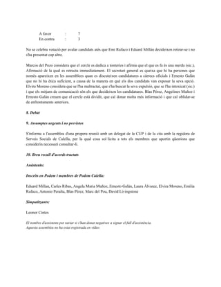 A favor : 7
En contra : 3
No se celebra votació per avalar candidats atès que Emi Rufaco i Eduard Millán decideixen retirar-se i no
s'ha presentat cap altre.
Marcos del Pozo considera que el cercle es dedica a tonteries i afirma que el que es fa és una merda (sic.),
Afirmació de la qual es retracta immediatament. El secretari general es queixa que hi ha persones que
només apareixen en les assemblees quan es discuteixen candidatures a càrrecs oficials i Ernesto Galán
que no hi ha ètica suficient, a causa de la manera en què els dos candidats van exposar la seva opció.
Elvira Moreno considera que se l'ha maltractat, que s'ha buscat la seva expulsió, que se l'ha intoxicat (sic.)
i que els mitjans de comunicació són els que decideixen les candidatures. Blas Pérez, Angelines Muñoz i
Ernesto Galán creuen que el cercle està dividit, que cal donar molta més informació i que cal oblidar-se
de enfrontaments anteriors.
8. Debat
9. Assumptes urgents i no previstos
S'informa a l'assemblea d'una propera reunió amb un delegat de la CUP i de la cita amb la regidora de
Serveis Socials de Calella, per la qual cosa sol·licita a tots els membres que aportin qüestions que
considerin necessari consultar-li.
10. Breu recull d'acords tractats
Assistents:
Inscrits en Podem i membres de Podem Calella:
Eduard Millan, Carles Ribas, Angela Maria Muñoz, Ernesto Galán, Laura Álvarez, Elvira Moreno, Emilia
Rufaco, Antonio Peralta, Blas Pérez, Marc del Pou, David Livingstone
Simpatitzants:
Leonor Cintes
El nombre d'assistents pot variar si s'han donat negatives a signar el full d'assistència.
Aquesta assemblea no ha estat registrada en vídeo.
 