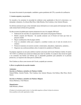 Se resume brevemente la precampaña: candidatos, gastos pendientes del 27S y acuerdos de confluencia.
5. Asuntos urgentes y no previstos.
Se recuerda a los asistentes la necesidad de colaborar como apoderados el dia de la elecciones y se
demandan voluntarios. Se ofrecen Blas Pérez, Edda Morales, Pere Cardona y José Antonio Moyano.
Se informa asimismo de que se han solicitado mesas informativas en varios puntos del municipio tres días
cada semana hasta la fecha de las generales.
Se abre un turno de palabra para exponer propuestas de cara a la campaña 20D local:
• Elaboración de octavillas con argumentarios sobre puntos del programa Podemos
• Boletín conjunto del Maresme - Se acuerda contactar con el Cïrculo de Canet que tiene un
proyecto similar
• Mayor coordinación el día de pegar carteles
• Crear un calendario online para compartir y coordinar eventos con el resto de círculos de la
comarca
• Promover reuniones con sectores sociales: comerciantes, educadores, empresarios, sanitarios...
• Organizar una conferencia/debate sobre el estado de la sanidad en el Maresme
Se propone organizar un acto para celebrar el primer aniversario del Círculo Podemos Calella. El martes
10/11/2015 se celebrará una reunión de trabajo para tratar los detalles. Se acepta la idea inicial de regalar
a los asistentes una bolsita con bellotas que se propondrá guardarlas para plantarlar en la próxima
primavera y se requieren más ideas para la celebración.
Pere Cardona se ofrece como tesorero del Círculo, aceptado por consenso.
6. Breve recopilación de acuerdos tratados
Asistentes:
Inscritos en Podemos y miembros de Podemos Calella:
Eduard Millan, Antonio Peralta, Pere Cardona, Jose Antonio Moyano, Emi Rufaco, Blas Pérez, David
García
Inscritos en Podemos y miembros de Podemos Malgrat:
Jéssica Martínez y Toni Palacios
Simpatizantes:
Edda Morales y Robert
El número de asistentes puede variar si se han dado negativas a firmar la hoja de asistencia.
Esta asamblea no ha sido registrada en video.
 