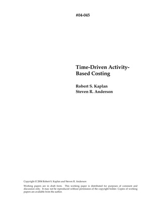 #04-045




                                               Time-Driven Activity-
                                               Based Costing

                                               Robert S. Kaplan
                                               Steven R. Anderson




Copyright © 2004 Robert S. Kaplan and Steven R. Anderson
Working papers are in draft form. This working paper is distributed for purposes of comment and
discussion only. It may not be reproduced without permission of the copyright holder. Copies of working
papers are available from the author.
 