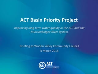 ACT Basin Priority Project
Improving long term water quality in the ACT and the
Murrumbidgee River System
Briefing to Woden Valley Community Council
4 March 2015
 