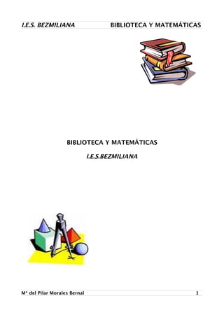 I.E.S. BEZMILIANA                    BIBLIOTECA Y MATEMÁTICAS




                   BIBLIOTECA Y MATEMÁTICAS

                              I.E.S.BEZMILIANA




Mª del Pilar Morales Bernal                                1
 