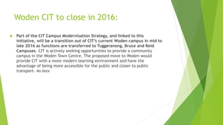 Woden CIT to close in 2016:
 Part of the CIT Campus Modernisation Strategy, and linked to this
initiative, will be a transition out of CIT’s current Woden campus in mid to
late 2016 as functions are transferred to Tuggeranong, Bruce and Reid
Campuses. CIT is actively seeking opportunities to provide a community
campus in the Woden Town Centre. The proposed move to Woden would
provide CIT with a more modern learning environment and have the
advantage of being more accessible for the public and closer to public
transport. No Date
 
