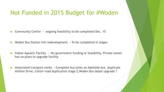 Not Funded in 2015 Budget for #Woden
 Community Centre - ongoing feasibility to be completed Dec. 15
 Woden Bus Station full redevelopment - To be completed in stages
 Indoor Aquatic Facility - No government funding or feasibility. Private owner
has no plans to upgrade facility
 Associated transport works - Complete bus lanes on Adelaide Ave, duplicate
Athllon Drive, Cotter road duplication stage 2,Woden Bus depot upgrade ?
 