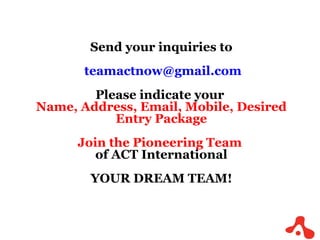 Send your inquiries to [email_address] Please indicate your  Name, Address, Email, Mobile, Desired Entry Package Join the Pioneering Team  of ACT International YOUR DREAM TEAM! 