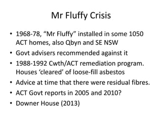 Mr Fluffy Crisis
• 1968-78, “Mr Fluffy” installed in some 1050
ACT homes, also Qbyn and SE NSW
• Govt advisers recommended against it
• 1988-1992 Cwth/ACT remediation program.
Houses ‘cleared’ of loose-fill asbestos
• Advice at time that there were residual fibres.
• ACT Govt reports in 2005 and 2010?
• Downer House (2013)
 
