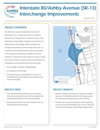 CAPITAL PROJECT FACT SHEET PN: 1445000
The Alameda County Transportation Commission
(Alameda CTC), in cooperation with the California
Department of Transportation (Caltrans) and the cities
of Berkeley and Emeryville, proposes to reconstruct the
Ashby Avenue interchange, which is bordered by
Frontage Road and San Francisco Bay to the west, an
industrial/commercial/residential section of Emeryville
to the southeast and Berkeley’s Aquatic Park to the
northeast. Construction on this project to provide a direct
connection between westbound Interstate 80 (I-80) and
Emeryville by way of Shellmound Street will include:
• A new bridge to replace existing bridges
• A roundabout interchange
• Provision of bicycle and pedestrian access over
the I-80 freeway at the Ashby Avenue-Shellmound
Street interchange
Interstate 80/Ashby Avenue (SR-13)
Interchange Improvements
PROJECT OVERVIEW
AUGUST 2017
PROJECT NEED
• The existing I-80/Ashby-Shellmound interchange
does not provide access to or from westbound I-80
and Shellmound Street in the City of Emeryville.
• All westbound traffic to access Emeryville must use
the Powell Street interchange.
PROJECT BENEFITS
• Improves mobility and reduces congestion on Ashby
Avenue at the I-80/Powell Street interchange and at
the intersection of Ashby Avenue and 7th Street
• Provides safe access for pedestrians and bicyclists to
connect across I-80, linking the San Francisco Bay Trail
to the City of Emeryville and Berkeley’s Aquatic Park
(For illustrative purposes only.)
 