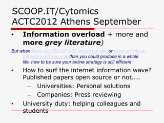 SCOOP.IT/Cytomics
ACTC2012 Athens September
•    Information overload + more and
     more grey literature)
But when there are 200 000 000 tweets per day or more activity on
     the web in 60 seconds than you could produce in a whole
     life, how to be sure your online strategy is still efficient
•    How to surf the internet information wave?
     Published papers open source or not....
      – Universities: Personal solutions
      – Companies: Press reviewing
•    University duty: helping colleagues and
     students
 