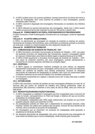 10/18


4. A CBTU poderá incluir nos exames periódicos, exames preventivos de câncer de mama e
    útero às empregadas, bem como exames da próstata a seus empregados, quando
    solicitados pelos mesmos.
5. A CBTU colocará à disposição dos empregados interessados os resultados dos referidos
    exames.
6. A CBTU efetuará os exames demissionais dos empregados, desde que o último exame
    médico-ocupacional tenha sido realizado há mais de 180 (cento e oitenta) dias.
Cláusula 30 FORNECIMENTO DO PERFIL PROFISSIOGRÁFICO PREVIDENCIÁRIO
A CBTU fornecerá o Perfil Profissiográfico Previdenciário ao empregado, conforme legislação
vigente.
Cláusula 31 PLANTÃO AMBULATORIAL
A CBTU, no atendimento ao empregado em situação de acidente ou doença em serviço,
recomenda às Unidades Administrativas, após conhecidos os problemas pontuais e privativos
de cada qual, o estudo e a implementação da mais adequada solução local.
Cláusula 32 ACIDENTE DE TRABALHO
32.1 - COMUNICAÇÃO DE ACIDENTE DE TRABALHO - CAT
1. A CBTU fornecerá o formulário Comunicação de Acidente de Trabalho – CAT, nos casos
   de acidentes ocorridos nos alojamentos das Companhias, quando o empregado estiver
   em repouso (interjornada), para todos os efeitos legais e regulamentares junto ao INSS.
2. A CBTU emitirá igualmente o formulário Comunicação de Acidente de Trabalho – CAT,
   nos casos de acidentes ocorridos com seus empregados, quando representando a
   Companhia em eventos especiais, atendidas as condições legais.
32.2 - DESPESAS
1. A CBTU pagará ou reembolsará, mediante avaliação da área médica, as despesas
   devidamente comprovadas em que o empregado venha incorrer por motivo de tratamento
   médico por acidente de trabalho e/ou doença profissional, inclusive as despesas
   decorrentes de tratamento de readaptação ao trabalho, bem como as ocasionadas pelas
   condições insalubres de seu local de trabalho e/ou atividade profissional.
2. A Companhia compromete-se a agilizar o disposto acima até 10 (dez) dias após o pedido
   do empregado.
32.3 - ESTABILIDADE
A CBTU não rescindirá o contrato de trabalho de seus empregados afastados por mais de 15
(quinze) dias por motivo de acidente de trabalho e/ou doença profissional, antes de
transcorridos 365 (trezentos e sessenta e cinco dias) de alta do INSS, salvo por motivo de
falta grave.
32.4 - READAPTAÇÃO/REABILITAÇÃO FUNCIONAL
1. A CBTU readaptará ou reabilitará o empregado que ficar incapacitado para o exercício do
     cargo ou função, reenquadrando-o no Plano de Cargos e Salários em que se encontra,
     respeitadas as condições legais.
2. Os empregados readaptados pelo INSS serão reabsorvidos nas funções em que forem
     julgados capazes, desde que existentes no PCS.
3. As readaptações poderão ser feitas sem o afastamento do empregado devendo, nesta
     hipótese, receber seu salário sem qualquer tipo de perda, inclusive de seus benefícios de
     moradia, até a conclusão do processo de readaptação.
4. Os empregados que se encontram em processo de readaptação terão garantida a
     assistência do Sindicato de Base.
5. As despesas decorrentes de readaptação, tais como, deslocamento dos empregados de
     suas sedes de trabalho para o local a readaptação, serão cobertas pela Companhia.


                                                                             ACT 2003/2004
 